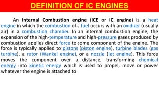 An Internal Combustion engine (ICE or IC engine) is a heat
engine in which the combustion of a fuel occurs with an oxidizer (usually
air) in a combustion chamber. In an internal combustion engine, the
expansion of the high-temperature and high-pressure gases produced by
combustion applies direct force to some component of the engine. The
force is typically applied to pistons (piston engine), turbine blades (gas
turbine), a rotor (Wankel engine), or a nozzle (jet engine). This force
moves the component over a distance, transforming chemical
energy into kinetic energy which is used to propel, move or power
whatever the engine is attached to
DEFINITION OF IC ENGINES
 