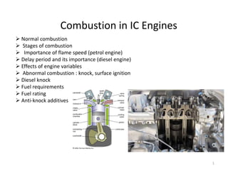 1
 Normal combustion
 Stages of combustion
 Importance of flame speed (petrol engine)
 Delay period and its importance (diesel engine)
 Effects of engine variables
 Abnormal combustion : knock, surface ignition
 Diesel knock
 Fuel requirements
 Fuel rating
 Anti-knock additives
Combustion in IC Engines
 
