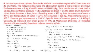 4. In a test on a three cylinder four stroke internal combustion engine with 22 cm bore and
26 cm stroke. The following data were the observation during a trial period of one hour.
Fuel consumption = 8 kg, Calorific value = 45,000 kJ/kg, Total revolutions of crank shaft =
12,000, Mean effective pressure = 6 bar, Net load on break = 1.5 kN, Break drum diameter=
1.8 m, Rope diameter = 3 cm, Mass of cooling water = 550 kg, Inlet temperature of water =
270 C, Exit temperature of water = 550 C, Air consumed = 300 kg, Ambient temperature =
300 C, Exhaust gas temperature = 3100 C, Specific heat of exhaust gases = 1.1 kJ/kg.K.
Calculate, 1) Indicated and break power in kW, 2) Mechanical Efficiency, 3) Indicated
thermal efficiency and 4) Draw heat balance sheet in kJ/min.
 