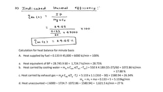 Calculation for heat balance for minute basis
A. Heat supplied by fuel = 0.133 X 45,000 = 6000 kJ/min = 100%
a. Heat equivalent of BP = 28.745 X 60 = 1,724.7 kJ/min = 28.75%
b. Heat carried by cooling water = mw x Cpw x(Tw2 –Tw1) = 550 X 4.18X (55-27)/60 = 1072.86 kJ/min
= 17.88 %
c. Heat carried by exhaust gas = mgx Cpg x(Tg -Tr) = 5.133 x 1.1 (310 – 30) = 1580.94 = 26.34%
mg = mf + ma = 0.133 + 5 = 5.133kg/min
d. Heat unaccounted = ( 6000 – 1724.7 -1072.86 – 1580.94) = 1,621.5 kJ/min = 27 %
 