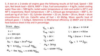 5. A test on a 2-stroke oil engine gave the following results at full load, Speed = 350
rpm, Net break load = 650 N, IMEP = 3 bar, Fuel consumption = 4 kg/hr, Jacket cooling
water flow rate = 500 kg/hr, Jacket water temperature at inlet and outlet is 200 C and
400 C respectively. Room temperature = 20o c, Exhaust gas temperature = 4000 C, Air
used per kg of air fuel = 32, Cylinder diameter = 22 cm, Stroke = 28 cm, Break = drum
circumference 314 cm. Calorific value of fuel = 43 MJ/kg, Mean specific heat of
exhaust gases = 1 kJ/kg.k. Determine 1) Mechanical efficiency 2) BMEP and 3) Draw
heat balance sheet in kw and in percentage.
 