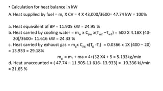 • Calculation for heat balance in kW
A.Heat supplied by fuel = mf X CV = 4 X 43,000/3600= 47.74 kW = 100%
a. Heat equivalent of BP = 11.905 kW = 24.95 %
b. Heat carried by cooling water = mw x Cpw x(Tw2 –Tw1) = 500 X 4.18X (40-
20)/3600= 11.616 kW = 24.33 %
c. Heat carried by exhaust gas = mgx Cpg x(Tg -Tr) = 0.0366 x 1X (400 – 20)
= 13.933 = 29.18%
mg = mf + ma = 4+(32 X4 + 5 = 5.133kg/min
d. Heat unaccounted = ( 47.74 – 11.905-11.616- 13.933) = 10.336 kJ/min
= 21.65 %
 