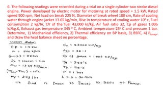 6. The following readings were recorded during a trial on a single cylinder two stroke diesel
engine. Power developed by electric motor for motoring at rated speed = 1.5 kW, Rated
speed 500 rpm, Net load on break 225 N, Diameter of break wheel 100 cm, Rate of cooling
water through engine jacket 13.65 kg/min, Rise in temperature of cooling water 100 c, Fuel
consumption 2 kg/hr, CV of the fuel 43,000 kJ/kg, Air fuel ratio 32, Cp of gases 1.006
kJ/kg.K, Exhaust gas temperature 345 0 C, Ambient temperature 250 C and pressure 1 bar.
Determine, 1) Mechanical efficiency, 2) Thermal efficiency on BP basis, 3) BSFC, 4) Pbmep,
and Draw the heat balance sheet on percentage.
 