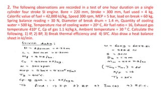 2. The following observations are recorded in a test of one hour duration on a single
cylinder four stroke SI engine. Bore = 220 mm, Stroke = 300 mm, fuel used = 4 kg,
Calorific value of fuel = 42,000 kJ/kg, Speed 300 rpm, MEP = 5 bar, load on break = 60 kg,
Spring balance reading = 30 N, Diameter of break drum = 1.4 m, Quantity of cooling
water = 500 kg, Temperature rise of cooling water = 20o C, Air fuel ratio = 16, Exhaust gas
temperature 410o C, Cp of gas 1.1 kJ/kg.k, Ambient temperature = 30 0 C. Calculate the
following, 1) IP, 2) BP, 3) Break thermal efficiency and 4) SFC. Also draw a heat balance
sheet in kJ/min.
 