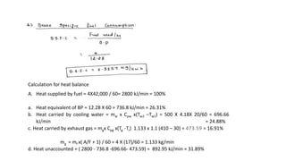 Calculation for heat balance
A. Heat supplied by fuel = 4X42,000 / 60= 2800 kJ/min = 100%
a. Heat equivalent of BP = 12.28 X 60 = 736.8 kJ/min = 26.31%
b. Heat carried by cooling water = mw x Cpw x(Tw2 –Tw1) = 500 X 4.18X 20/60 = 696.66
kJ/min = 24.88%
c. Heat carried by exhaust gas = mgx Cpg x(Tg -Tr) 1.133 x 1.1 (410 – 30) = 473.59 = 16.91%
mg = mf x( A/F + 1) / 60 = 4 X (17)/60 = 1.133 kg/min
d. Heat unaccounted = ( 2800 - 736.8 -696.66- 473.59) = 892.95 kJ/min = 31.89%
 