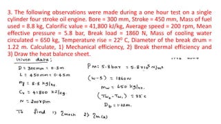 3. The following observations were made during a one hour test on a single
cylinder four stroke oil engine. Bore = 300 mm, Stroke = 450 mm, Mass of fuel
used = 8.8 kg, Calorific value = 41,800 kJ/kg, Average speed = 200 rpm, Mean
effective pressure = 5.8 bar, Break load = 1860 N, Mass of cooling water
circulated = 650 kg, Temperature rise = 220 C, Diameter of the break drum =
1.22 m. Calculate, 1) Mechanical efficiency, 2) Break thermal efficiency and
3) Draw the heat balance sheet.
 