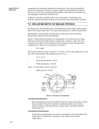 88
Applied Thermal
Engineering
compound can be separately analyzed for concentration. This is the only method by
which each component existing in an exhaust sample can be identified and analyzed.
However, it is very time consuming and the samples can be taken only in batches. Gas
chromatograph is primarily a laboratory tool.
In addition to the above methods such as mass spectroscopy, chemiluminescent
analyzers, and electrochemical analyzer are also used for measuring exhaust emissions.
7.5 MEASUREMENT OF BRAKE POWER
The brake power measurement involves the determination of the torque and the angular
speed of the engine output shaft. The torque measuring device is called a dynamometer.
Dynamometers can be broadly classified into two main types, power absorption
dynamometers and transmission dynamometer.
Figure 7.3 shows the basic principle of a dynamometer. A rotor driven by the engine
under test is electrically, hydraulically or magnetically coupled to a stator. For every
revolution of the shaft, the rotor periphery moves through a distance 2πr against the
coupling force F. Hence, the work done per revolution is .
W = 2 πRF
The external moment or torque is equal to S × L where, S is the scale reading and L is the
arm. This moment balances the turning moment R × F, i.e.
S × L = R × F
∴ Work done/revolution = 2π SL
Work done/minute = 2π SLN
where, N is rpm. Hence, power is given by
Brake power P = 2π NT
Scale
S
Coupling
force
Stator
Rotor
Counter
balance
weight
L
R
Figure7.3 : Principle of a Dynamometer
Absorption Dynamometers
These dynamometers measure and absorb the power output of the engine to which
they are coupled. The power absorbed is usually dissipated as heat by some
means. Example of such dynamometers is prony brake, rope brake, hydraulic
dynamometer, etc.
Transmission Dynamometers
In transmission dynamometers, the power is transmitted to the load coupled to the
engine after it is indicated on some type of scale. These are also called
torque-meters.
 