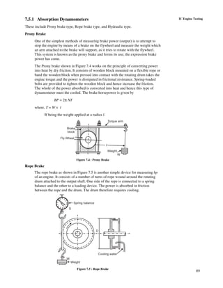 89
IC Engine Testing7.5.1 Absorption Dynamometers
These include Prony brake type, Rope brake type, and Hydraulic type.
Prony Brake
One of the simplest methods of measuring brake power (output) is to attempt to
stop the engine by means of a brake on the flywheel and measure the weight which
an arm attached to the brake will support, as it tries to rotate with the flywheel.
This system is known as the prony brake and forms its use; the expression brake
power has come.
The Prony brake shown in Figure 7.4 works on the principle of converting power
into heat by dry friction. It consists of wooden block mounted on a flexible rope or
band the wooden block when pressed into contact with the rotating drum takes the
engine torque and the power is dissipated in frictional resistance. Spring-loaded
bolts are provided to tighten the wooden block and hence increase the friction.
The whole of the power absorbed is converted into heat and hence this type of
dynamometer must the cooled. The brake horsepower is given by
BP = 2π NT
where, T = W × l
W being the weight applied at a radius l.
Torque arm
l
Weight
W
Brake
block
Fly Wheel
Figure 7.4 : Prony Brake
Rope Brake
The rope brake as shown in Figure 7.5 is another simple device for measuring bp
of an engine. It consists of a number of turns of rope wound around the rotating
drum attached to the output shaft. One side of the rope is connected to a spring
balance and the other to a loading device. The power is absorbed in friction
between the rope and the drum. The drum therefore requires cooling.
Spring balance
S
W
Weight
D
Cooling waterCooling water
Figure 7.5 : Rope Brake
 