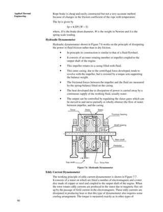 90
Applied Thermal
Engineering
Rope brake is cheap and easily constructed but not a very accurate method
because of changes in the friction coefficient of the rope with temperature.
The bp is given by
bp = π DN (W − S)
where, D is the brake drum diameter, W is the weight in Newton and S is the
spring scale reading.
Hydraulic Dynamometer
Hydraulic dynamometer shown in Figure 7.6 works on the principle of dissipating
the power in fluid friction rather than in dry friction.
• In principle its construction is similar to that of a fluid flywheel.
• It consists of an inner rotating member or impeller coupled to the
output shaft of the engine.
• This impeller rotates in a casing filled with fluid.
• This outer casing, due to the centrifugal force developed, tends to
revolve with the impeller, but is resisted by a torque arm supporting
the balance weight.
• The frictional forces between the impeller and the fluid are measured
by the spring-balance fitted on the casing.
• The heat developed due to dissipation of power is carried away by a
continuous supply of the working fluid, usually water.
• The output can be controlled by regulating the sluice gates which can
be moved in and out to partially or wholly obstruct the flow of water
between impeller, and the casing.
Torus Rotor Stator
Trunnion bearing
Shaft bearing
Main shaft
Pedestal
Torus flowGap width
Figure 7.6 : Hydraulic Dynamometer
Eddy Current Dynamometer
The working principle of eddy current dynamometer is shown in Figure 7.7.
It consists of a stator on which are fitted a number of electromagnets and a rotor
disc made of copper or steel and coupled to the output shaft of the engine. When
the rotor rotates eddy currents are produced in the stator due to magnetic flux set
up by the passage of field current in the electromagnets. These eddy currents are
dissipated in producing heat so that this type of dynamometer also requires some
cooling arrangement. The torque is measured exactly as in other types of
 