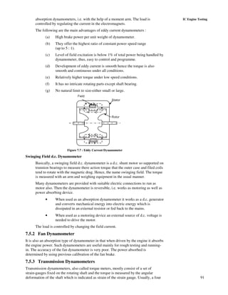 91
IC Engine Testingabsorption dynamometers, i.e. with the help of a moment arm. The load is
controlled by regulating the current in the electromagnets.
The following are the main advantages of eddy current dynamometers :
(a) High brake power per unit weight of dynamometer.
(b) They offer the highest ratio of constant power speed range
(up to 5 : 1).
(c) Level of field excitation is below 1% of total power being handled by
dynamometer, thus, easy to control and programme.
(d) Development of eddy current is smooth hence the torque is also
smooth and continuous under all conditions.
(e) Relatively higher torque under low speed conditions.
(f) It has no intricate rotating parts except shaft bearing.
(g) No natural limit to size-either small or large.
Field
Stator
Rotor
Figure 7.7 : Eddy Current Dynamometer
Swinging Field d.c. Dynamometer
Basically, a swinging field d.c. dynamometer is a d.c. shunt motor so supported on
trunnion bearings to measure there action torque that the outer case and filed coils
tend to rotate with the magnetic drag. Hence, the name swinging field. The torque
is measured with an arm and weighing equipment in the usual manner.
Many dynamometers are provided with suitable electric connections to run as
motor also. Then the dynamometer is reversible, i.e. works as motoring as well as
power absorbing device.
• When used as an absorption dynamometer it works as a d.c. generator
and converts mechanical energy into electric energy which is
dissipated in an external resistor or fed back to the mains.
• When used as a motoring device an external source of d.c. voltage is
needed to drive the motor.
The load is controlled by changing the field current.
7.5.2 Fan Dynamometer
It is also an absorption type of dynamometer in that when driven by the engine it absorbs
the engine power. Such dynamometers are useful mainly for rough testing and running-
in. The accuracy of the fan dynamometer is very poor. The power absorbed is
determined by using previous calibration of the fan brake.
7.5.3 Transmission Dynamometers
Transmission dynamometers, also called torque meters, mostly consist of a set of
strain-gauges fixed on the rotating shaft and the torque is measured by the angular
deformation of the shaft which is indicated as strain of the strain gauge. Usually, a four
 