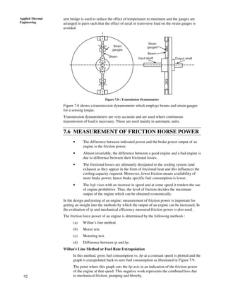 92
Applied Thermal
Engineering
arm bridge is used to reduce the effect of temperature to minimum and the gauges are
arranged in pairs such that the effect of axial or transverse load on the strain gauges is
avoided.
Strain
gauges
Input shaft
Strain
gauges
Output shaft
Beam
Beam
Figure 7.8 : Transmission Dynamometer
Figure 7.8 shows a transmission dynamometer which employs beams and strain-gauges
for a sensing torque.
Transmission dynamometers are very accurate and are used where continuous
transmission of load is necessary. These are used mainly in automatic units.
7.6 MEASUREMENT OF FRICTION HORSE POWER
• The difference between indicated power and the brake power output of an
engine is the friction power.
• Almost invariably, the difference between a good engine and a bad engine is
due to difference between their frictional losses.
• The frictional losses are ultimately dissipated to the cooling system (and
exhaust) as they appear in the form of frictional heat and this influences the
cooling capacity required. Moreover, lower friction means availability of
more brake power; hence brake specific fuel consumption is lower.
• The bsfc rises with an increase in speed and at some speed it renders the sue
of engine prohibitive. Thus, the level of friction decides the maximum
output of the engine which can be obtained economically.
In the design and testing of an engine; measurement of friction power is important for
getting an insight into the methods by which the output of an engine can be increased. In
the evaluation of ip and mechanical efficiency measured friction power is also used.
The friction force power of an engine is determined by the following methods :
(a) Willan’s line method.
(b) Morse test.
(c) Motoring test.
(d) Difference between ip and bp.
Willan's Line Method or Fuel Rate Extrapolation
In this method, gross fuel consumption vs. bp at a constant speed is plotted and the
graph is extrapolated back to zero fuel consumption as illustrated in Figure 7.9.
The point where this graph cuts the bp axis in an indication of the friction power
of the engine at that speed. This negative work represents the combined loss due
to mechanical friction, pumping and blowby.
 
