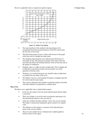 93
IC Engine TestingThe test is applicable only to compression ignition engines.
1.3
1.2
1.1
1.0
0.9
0.8
0.7
0.6
0.5
0.4
0.3
0.2
0.1
–2 –1 0 1 2 3 4 5 6 7 8 9 10
–2 0 2 4 6 8 10 12 14 16 18 20
FuelFlowRate(Gram/Sec.)
Jacket water temperature = 50 C
rpm = 1400
o
Friction
in torque
Engine torque, kg-m.
Figure 7.9 : Willan’s Line Method
• The main drawback of this method is the long distance to be
extrapolated from data measured between 5 and 40% load towards
the zero line of fuel in put.
• The directional margin of error is rather wide because of the graph
which may not be a straight line many times.
• The changing slope along the curve indicates part efficiencies of
increments of fuel. The pronounced change in the slope of this line
near full load reflects the limiting influence of the air-fuel ratio and of
the quality of combustion.
• Similarly, there is a slight curvature at light loads. This is perhaps due
to difficulty in injecting accurately and consistently very small
quantities of fuel per cycle.
• Therefore, it is essential that great care should be taken at light loads
to establish the true nature of the curve.
• The Willan’s line for a swirl-chamber CI engine is straighter than that
for a direct injection type engine.
• The accuracy obtained in this method is good and compares favorably
with other methods if extrapolation is carefully done.
Morse Test
The Morse test is applicable only to multicylinder engines.
• In this test, the engine is first run at the required speed and the output
is measured.
• Then, one cylinder is cut out by short circuiting the spark plug or by
disconnecting the injector as the case may be.
• Under this condition all other cylinders ‘motor’ this cut-out cylinder.
The output is measured by keeping the speed constant at its original
value.
• The difference in the outputs is a measure of the indicated horse
power of the cut-out cylinder.
• Thus, for each cylinder the ip is obtained and is added together to
find the total ip of the engine.
 