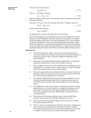 94
Applied Thermal
Engineering
The ip of n cylinder is given by
ipn = bpn + fp . . . (7.17)
ip for (n − 1) cylinders is given by
ipn – 1 = bpn – 1 + fp . . . (7.18)
Since, the engine is running at the same speed it is quite reasonable to assume that
fhp remains constant.
From Eqs. (7.17) and (7.18), we see that the ihp of the nth
cylinder is given by
(ip) nth
= bpn − bpn – 1 . . . (7.19)
and the total ip of the engine is,
hpn = Σ (ihp) nth
. . . (7.20)
By subtracting bpn from this, fp of the engine can be obtained.
This method though gives reasonably accurate results and is liable to errors due to
changes in mixture distribution and other conditions by cutting-out one cylinder.
In gasoline engines, where there is a common manifold for two or more cylinders
the mixture distribution as well as the volumetric efficiency both change. Again,
almost all engines have a common exhaust manifold for all cylinders and cutting-
out of one cylinder may greatly affect the pulsations in exhaust system which may
significantly change the engine performance by imposing different back pressures.
Motoring Test
• In the motoring test, the engine is first run up to the desired speed by its
own power and allowed to remain at the given speed and load conditions for
some time so that oil, water, and engine component temperatures reach
stable conditions.
• The power of the engine during this period is absorbed by a swinging field
type electric dynamometer, which is most suitable for this test.
• The fuel supply is then cut-off and by suitable electric-switching devices the
dynamometer is converted to run as a motor to drive for ‘motor’ the engine
at the same speed at which it was previously running.
• The power supply to the motor is measured which is a measure of the fhp of
the engine. During the motoring test the water supply is also cut-off so that
the actual operating temperatures are maintained.
• This method, though determines the fp at temperature conditions very near
to the actual operating temperatures at the test speed and load, does, not
give the true losses occurring under firing conditions due to the following
reasons.
(a) The temperatures in the motored engine are different from those in a firing
engine because even if water circulation is stopped the incoming air cools
the cylinder. This reduces the lubricating oil temperature and increases
friction increasing the oil viscosity. This problem is much more sever in
air-cooled engines.
(b) The pressure on the bearings and piston rings is lower than the firing
pressure. Load on main and connecting road bearings are lower.
(c) The clearance between piston and cylinder wall is more (due to cooling).
This reduces the piston friction.
(d) The air is drawn at a temperature less than when the engine is firing because
it does not get heat from the cylinder (rather loses heat to the cylinder).
This makes the expansion line to be lower than the compression line on the
p-v diagram. This loss is however counted in the indicator diagram.
 