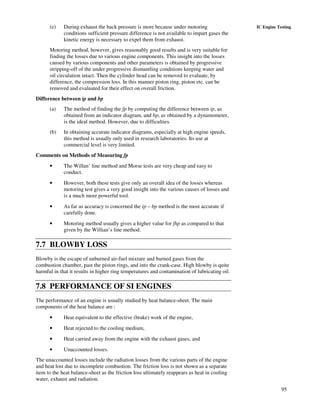 95
IC Engine Testing(e) During exhaust the back pressure is more because under motoring
conditions sufficient pressure difference is not available to impart gases the
kinetic energy is necessary to expel them from exhaust.
Motoring method, however, gives reasonably good results and is very suitable for
finding the losses due to various engine components. This insight into the losses
caused by various components and other parameters is obtained by progressive
stripping-off of the under progressive dismantling conditions keeping water and
oil circulation intact. Then the cylinder head can be removed to evaluate, by
difference, the compression loss. In this manner piston ring, piston etc. can be
removed and evaluated for their effect on overall friction.
Difference between ip and bp
(a) The method of finding the fp by computing the difference between ip, as
obtained from an indicator diagram, and bp, as obtained by a dynamometer,
is the ideal method. However, due to difficulties.
(b) In obtaining accurate indicator diagrams, especially at high engine speeds,
this method is usually only used in research laboratories. Its use at
commercial level is very limited.
Comments on Methods of Measuring fp
• The Willan’ line method and Morse tests are very cheap and easy to
conduct.
• However, both these tests give only an overall idea of the losses whereas
motoring test gives a very good insight into the various causes of losses and
is a much more powerful tool.
• As far as accuracy is concerned the ip – bp method is the most accurate if
carefully done.
• Motoring method usually gives a higher value for fhp as compared to that
given by the Willian’s line method.
7.7 BLOWBY LOSS
Blowby is the escape of unburned air-fuel mixture and burned gases from the
combustion chamber, past the piston rings, and into the crank-case. High blowby is quite
harmful in that it results in higher ring temperatures and contamination of lubricating oil.
7.8 PERFORMANCE OF SI ENGINES
The performance of an engine is usually studied by heat balance-sheet. The main
components of the heat balance are :
• Heat equivalent to the effective (brake) work of the engine,
• Heat rejected to the cooling medium,
• Heat carried away from the engine with the exhaust gases, and
• Unaccounted losses.
The unaccounted losses include the radiation losses from the various parts of the engine
and heat lost due to incomplete combustion. The friction loss is not shown as a separate
item to the heat balance-sheet as the friction loss ultimately reappears as heat in cooling
water, exhaust and radiation.
 