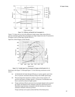 97
IC Engine Testing100
80
60
40
20
0
1000 2000 3000 4000 5000 6000
400
350
300
250
200
Specificfuelconsumption,
g/bhp-hr.
Engine speed rpm
Mechanical efficiency
Specific fuel
consumption
Indicated thermal efficiency
Brake thermal efficiency
Efficiency%
Figure 7.12 : Efficiency and Specific Fuel Consumption Vs.
Figure 7.13 shows the ip, bp, fp (by difference) brake torque, brake mean effective
pressure and brake specific fuel consumption of a high compression ratio (9) automotive
SI engine at full or Wide Open Throttle (W.O.T.).
Speed for a Petrol Engine at Full Throttle
2
280
240
200
160
120
80
40
0
1000 2000 3000 4000 5000 6000 7000
0.20
0.25
0.30
30
35
40
45
Speed (rpm)
Horsepower
bmep.kgf/cm
10
8
6
bmep
Extrapolateh
ihp
bhp
bhp
Peak bhip
Peak ihp
Brake torque
fhp
bsfc
bsfcCkgf/bhp-hr.
Torque,kgf-m
v
Figure 7.13 : Variable Speed Test of Automotive SI Engine at Full Throttle (CR = 9)
Referring to the Figure 7.10 through Figure 7.13 the following conclusions can be
drawn :
(a) At full throttle the brake thermal efficiency at various speeds varies from
20 to 27 percent, maximum efficiency being at the middle speed range.
(b) The percentage heat rejected to coolant is more at lower speed (≈ 35
percent) and reduces at higher speeds (≈ 25 percent). Considerably more
heat is carried by exhaust at higher speeds.
(c) Torque and mean effective pressure do not strongly depend on the speed of
the engine, but depend on the volumetric efficiency and friction losses.
Maximum torque position corresponds with the maximum air charge or
minimum volumetric efficiency position.
Torque and mep curves peak at about half that of the brake-power.
 
