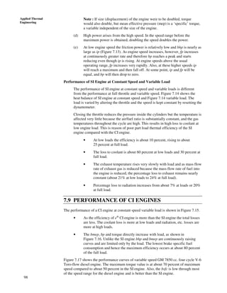 98
Applied Thermal
Engineering
Note : If size (displacement) of the engine were to be doubled, torque
would also double, but mean effective pressure (mep) is a ‘specific’ torque,
a variable independent of the size of the engine.
(d) High power arises from the high speed. In the speed range before the
maximum power is obtained, doubling the speed doubles the power.
(e) At low engine speed the friction power is relatively low and bhp is nearly as
large as ip (Figure 7.13). As engine speed increases, however, fp increases
at continuously greater rate and therefore bp reaches a peak and starts
reducing even though ip is rising. At engine speeds above the usual
operating range, fp increases very rapidly. Also, at these higher speeds ip
will reach a maximum and then fall off. At some point, ip and fp will be
equal, and bp will then drop to zero.
Performance of SI Engine at Constant Speed and Variable Load
The performance of SI engine at constant speed and variable loads is different
from the performance at full throttle and variable speed. Figure 7.14 shows the
heat balance of SI engine at constant speed and Figure 7.14 variable load. The
load is varied by altering the throttle and the speed is kept constant by resetting the
dynamometer.
Closing the throttle reduces the pressure inside the cylinders but the temperature is
affected very little because the air/fuel ratio is substantially constant, and the gas
temperatures throughout the cycle are high. This results in high loss to coolant at
low engine load. This is reason of poor part load thermal efficiency of the SI
engine compared with the CI engine.
• At low loads the efficiency is about 10 percent, rising to about
25 percent at full load.
• The loss to coolant is about 60 percent at low loads and 30 percent at
full load.
• The exhaust temperature rises very slowly with load and as mass flow
rate of exhaust gas is reduced because the mass flow rate of fuel into
the engine is reduced, the percentage loss to exhaust remains nearly
constant (about 21% at low loads to 24% at full load).
• Percentage loss to radiation increases from about 7% at loads or 20%
at full load.
7.9 PERFORMANCE OF CI ENGINES
The performance of a CI engine at constant speed variable load is shown in Figure 7.15.
• As the efficiency of eth
CI engine is more than the SI engine the total losses
are less. The coolant loss is more at low loads and radiation, etc. losses are
more at high loads.
• The bmep, bp and torque directly increase with load, as shown in
Figure 7.16. Unlike the SI engine bhp and bmep are continuously raising
curves and are limited only by the load. The lowest brake specific fuel
consumption and hence the maximum efficiency occurs at about 80 percent
of the full load.
Figure 7.17 shows the performance curves of variable speed GM 7850 cc. four cycle V-6
Toro-flow diesel engine. The maximum torque value is at about 70 percent of maximum
speed compared to about 50 percent in the SI engine. Also, the bsfc is low through most
of the speed range for the diesel engine and is better than the SI engine.
 