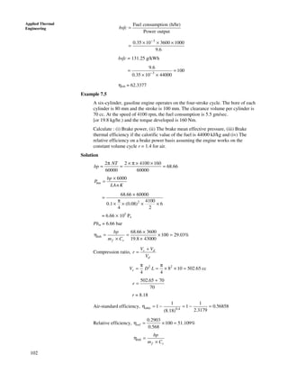 102
Applied Thermal
Engineering
Fuel consumption (h/hr)
Power output
bsfc =
3
0.35 10 3600 1000
9.6
−
× × ×
=
bsfc = 131.25 g/kWh
3
9.6
100
0.35 10 44000−
= =
× ×
ηbth = 62.3377
Example 7.5
A six-cylinder, gasoline engine operates on the four-stroke cycle. The bore of each
cylinder is 80 mm and the stroke is 100 mm. The clearance volume per cylinder is
70 cc. At the speed of 4100 rpm, the fuel consumption is 5.5 gm/sec.
[or 19.8 kg/hr.) and the torque developed is 160 Nm.
Calculate : (i) Brake power, (ii) The brake mean effective pressure, (iii) Brake
thermal efficiency if the calorific value of the fuel is 44000 kJ/kg and (iv) The
relative efficiency on a brake power basis assuming the engine works on the
constant volume cycle r = 1.4 for air.
Solution
2 2 4100 160
68.66
60000 60000
NT
bp
π × π × ×
= = =
6000
bm
bp
P
LAn K
×
=
2
68.66 60000
4100
0.1 (0.08) 6
4 2
×
=
π
× × × ×
= 6.66 × 105
Pa
Pbm = 6.66 bar
68.66 3600
100 29.03%
19.8 43000
bth
f v
bp
m C
×
η = = × =
× ×
Compression ratio, s d
d
V V
r
V
+
=
2 2
8 10 502.65 cc
4 4
sV D L
π π
= = × × =
502.65 70
70
r
+
=
r = 8.18
Air-standard efficiency, otto 0.4
1 1
1 1 0.56858
2.3179(8.18)
η = − = − =
Relative efficiency,
0.2903
100 51.109%
0.568
relη = × =
bth
f v
bp
m C
η =
×
 
