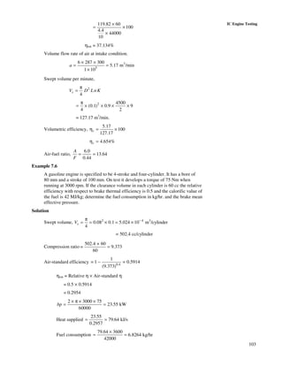 103
IC Engine Testing119.82 60
100
4.4
44000
10
×
= ×
×
ηbth = 37.134%
Volume flow rate of air at intake condition.
3
5
6 287 300
5.17 m /min
1 10
a
× ×
= =
×
Swept volume per minute,
2
4
sV D LnK
π
=
2 4500
(0.1) 0.9 9
4 2
π
= × × × ×
= 127.17 m3
/min.
Volumetric efficiency,
5.17
100
127.17
vη = ×
4.654%vη =
Air-fuel ratio,
6.0
13.64
0.44
A
F
= =
Example 7.6
A gasoline engine is specified to be 4-stroke and four-cylinder. It has a bore of
80 mm and a stroke of 100 mm. On test it develops a torque of 75 Nm when
running at 3000 rpm. If the clearance volume in each cylinder is 60 cc the relative
efficiency with respect to brake thermal efficiency is 0.5 and the calorific value of
the fuel is 42 MJ/kg; determine the fuel consumption in kg/hr. and the brake mean
effective pressure.
Solution
Swept volume, 2 4 3
0.08 0.1 5.024 10 m /cylinder
4
sV −π
= = × = ×
= 502.4 cc/cylinder
Compression ratio
502.4 + 60
= 9.373
60
=
Air-standard efficiency 0.4
1
= 1 = 0.5914
(9.373)
−
ηbth = Relative η × Air-standard η
= 0.5 × 0.5914
= 0.2954
2 3000 75
23.55 kW
60000
bp
× π × ×
= =
Heat supplied
23.55
79.64 kJ/s
0.2957
= =
Fuel consumption
79.64 3600
6.8264 kg/hr
42000
×
= =
 