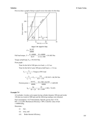 105
IC Engine TestingSolution
First we draw a graph of drop in speed versus time taken for the drop.
300
200
100
0
10 20 30
time (s)
Dropinspeed(rpm)
50%load
No
load
t
3.4 8.3
t3 2
Figure 7.18 : Speed Vs Time
2
=
60000
π NT
P
Full load torque,
60000 10 60000
= 191.083 Nm
2 2 500
P
T
N
× ×
= =
π × π ×
Torque at half load, T1/2 = 95.5415 Nm
From graph :
Time for the fall of 100 rpm at no load, t2 = 8.3 sec.
Time for the fall of same 100 rpm at half load, t3 = 3.4 sec.
3
2 3
=f
t
T
t t
×
−
Torque at 50% load
3
1/ 2
2 3
3.4
= 95.5415 66.294 Nm
(8.3 3.4)
t
T
t t
× = × =
− −
Friction power
2 2 500 66.294
3.469 kW
60000 60000
fN Tπ π × ×
= = =
10
100 74.24%
10 3.469
m
bp
bp fp
η = = × =
+ +
Example 7.9
A 4-cylinder, 4-stroke cycle engine having cylinder diameter 100 mm and stroke
120 mm was tested at 1600 rpm and the following readings were obtained.
Fuel consumption = 0.27 litres/minute, Specific gravity fuel = 0.74,
B.P. = 31.4 kW, Mechanical efficiency = 80%, Calorific value of fuel
= 44000 kJ/kg.
Determine :
(i) bsfc,
(ii) imep, and
(iii) Brake thermal efficiency.
 