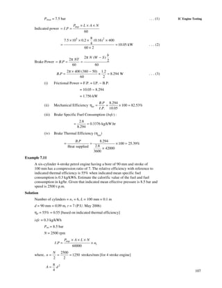 107
IC Engine TestingPimep = 7.5 bar . . . (1)
Indicated power .
60
impP L A N
I P
× × ×
= =
5 2
7.5 10 0.2 (0.16) 400
4 10.05 kW
60 2
π
× × × ×
= =
×
. . . (2)
Brake Power
2 ( )
2 2.
60 60
b
N W S
NT
B P
π −
π
= = =
2 400 (380 50) 1.2
. 8.294 W
60 2
B P
π × −
= × = . . . (3)
(i) Frictional Power = F.P. = I.P. − B.P.
= 10.05 − 8.294
= 1.756 kW
(ii) Mechanical Efficiency
. 8.294
100 82.53%
. . 10.05
m
B P
I P
η = = × =
(iii) Brake Specific Fuel Consumption (bsfc) :
2.8
0.3376 kg/kW.hr
8.294
= =
(iv) Brake Thermal Efficiency (ηbth
)
. 8.294
100 25.39%
2.8Heat supplied 42000
3600
B P
= = × =
×
Example 7.11
A six-cylinder 4-stroke petrol engine having a bore of 90 mm and stroke of
100 mm has a compression ratio of 7. The relative efficiency with reference to
indicated thermal efficiency is 55% when indicated mean specific fuel
consumption is 0.3 kg/kWh. Estimate the calorific value of the fuel and fuel
consumption in kg/hr. Given that indicated mean effective pressure is 8.5 bar and
speed is 2500 r.p.m.
Solution
Number of cylinders = n1 = 6, L = 100 mm = 0.1 m
d = 90 mm = 0.09 m, r = 7 (P.U. May 2006)
ηr = 55% = 0.55 [based on indicated thermal efficiency]
isfc = 0.3 kg/kWh
Pmi = 8.5 bar
N = 2500 rpm
1.
60000
impP A L N
I P n
× × ×
= ×
where,
2500
1250
2 2
N
n = = = strokes/mm [for 4 stroke engine]
2
4
A d
π
=
 