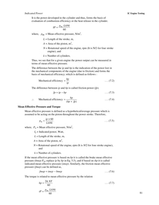 81
IC Engine TestingIndicated Power
It is the power developed in the cylinder and thus, forms the basis of
evaluation of combustion efficiency or the heat release in the cylinder.
60
= imp LANk
IP
where, pm = Mean effective pressure, N/m2
,
L = Length of the stroke, m,
A = Area of the piston, m2
,
N = Rotational speed of the engine, rpm (It is N/2 for four stroke
engine), and
k = Number of cylinders.
Thus, we see that for a given engine the power output can be measured in
terms of mean effective pressure.
The difference between the ip and bp is the indication of the power lost in
the mechanical components of the engine (due to friction) and forms the
basis of mechanical efficiency; which is defined as follows :
Mechanical efficiency
bp
ip
= . . . (7.2)
The difference between ip and bp is called friction power (fp).
fp ip bp= − . . . (7.3)
∴ Mechanical efficiency
( )
bp
bp fp
=
+
. . . (7.4)
Mean Effective Pressure and Torque
Mean effective pressure is defined as a hypothetical/average pressure which is
assumed to be acting on the piston throughout the power stroke. Therefore,
60×
=m
ip
p
LANk
. . . (7.5)
where, Pm = Mean effective pressure, N/m2
,
Ip = Indicated power, Watt,
L = Length of the stroke, m,
A = Area of the piston, m2
,
N = Rotational speed of the engine, rpm (It is N/2 for four stroke engine),
and
k = Number of cylinders.
If the mean effective pressure is based on bp it is called the brake mean effective
pressure (bmep Pmb replace ip by bp in Eq. 5.5), and if based on ihp it is called
indicated mean effective pressure (imep). Similarly, the friction mean effective
pressure (fmep) can be defined as,
fmap imep bmep= − . . . (7.6)
The torque is related to mean effective pressure by the relation
2
60
NT
bp
π
= . . . (7.7)
60
imp LANk
iP =
 