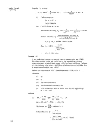 108
Applied Thermal
Engineering
From Eq. (1), we have,
5 2 1
. . (8.5 10 ) (0.09) 0.1 1250 6 67.593 kW
4 60000
I P
π
= × × × × × × =
(i) Fuel consumption, f:
Isfc = i.e. 0.3 =
f = 20.278 kg/hr
(ii) Calorific Value (Cv) of fuel :
Air standard efficiency, ( 1) (1.4 1)
1 1
1 1 0.42467
( ) (7)
a
r γ − −
η = − = − =
Relative efficiency,
Indicate thermal efficiency,
Air standard efficiency,
i
r
a
η
η =
η
0.55 0.42647 0.2346i r aη = η × η = × =
But,
67.593
0.2346
20.278
3600
i
vC
η = =
 
× 
 
∴ Cv = 51150.6 kJ/kg.
Example 7.12
A two stroke diesel engine was motored when the meter reading was 1.5 kW.
Then the test on the engine was carried out for one hour and the following
observations were recorded: Brake torque = 120 Nm; Speed = 600 rpm; Fuel used
= 2.5 kg; calorific value of fuel = 40.3 MJ/kg; Cooling water used = 818 kg; Rise
in temperature of cooling water = 10°C.
Exhaust gas temperature = 345°C. Room temperature = 25°C; A/F = 32 : 1.
Determine :
(i) bp,
(ii) ip,
(iii) Mechanical efficiency,
(iv) Indicated thermal efficiency, and
(v) Draw heat balance sheet on minute basis and also in percentage.
(P.U. Dec. 2006).
Solution
(a)
2 600 120
. . 2 7.54 kW
1000 60 1000
NT
B P
π
= = π × × =
I.P. = B.P. + F.P. = 7.54 + 15 = 9.04 kW
Mechanical
7.54
0.834 83.4%
9.04
η = = =
Indicated thermal
. .
Heat supplied
I P
η =
3
9.04 3600
0.323 32.3%
2.5 40.3 10
×
= = =
× ×
 