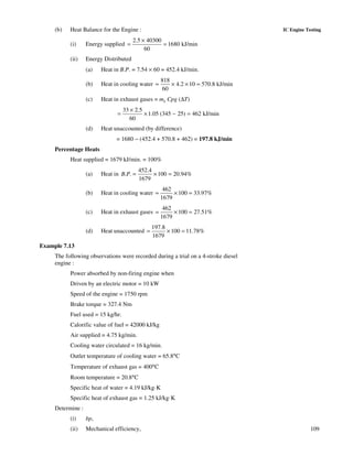 109
IC Engine Testing(b) Heat Balance for the Engine :
(i) Energy supplied
2.5 40300
1680 kJ/min
60
×
= =
(ii) Energy Distributed
(a) Heat in B.P. = 7.54 × 60 = 452.4 kJ/min.
(b) Heat in cooling water
818
4.2 10 570.8 kJ/min
60
= × × =
(c) Heat in exhaust gases = mg Cpg (∆T)
33 2.5
1.05 (345 25) 462 kJ/min
60
×
= × − =
(d) Heat unaccounted (by difference)
= 1680 − (452.4 + 570.8 + 462) = 197.8 kJ/min
Percentage Heats
Heat supplied = 1679 kJ/min. = 100%
(a) Heat in
452.4
. . 100 20.94%
1679
B P = × =
(b) Heat in cooling water
462
100 33.97%
1679
= × =
(c) Heat in exhaust gases
462
100 27.51%
1679
= × =
(d) Heat unaccounted
197.8
100 11.78%
1679
= × =
Example 7.13
The following observations were recorded during a trial on a 4-stroke diesel
engine :
Power absorbed by non-firing engine when
Driven by an electric motor = 10 kW
Speed of the engine = 1750 rpm
Brake torque = 327.4 Nm
Fuel used = 15 kg/hr.
Calorific value of fuel = 42000 kJ/kg
Air supplied = 4.75 kg/min.
Cooling water circulated = 16 kg/min.
Outlet temperature of cooling water = 65.8°C
Temperature of exhaust gas = 400°C
Room temperature = 20.8°C
Specific heat of water = 4.19 kJ/kg·K
Specific heat of exhaust gas = 1.25 kJ/kg·K
Determine :
(i) bp,
(ii) Mechanical efficiency,
 