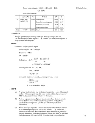 111
IC Engine TestingPower lost to exhaust = 0.0833 × 1.25 × (400 − 20.8)
= 39.48 kW
Heat Balance Sheet :
Input (kW) % Output kW %
01 Power from
fuel 175 kW
100% Brake power
Power lost to cooling water
Power lost to exhaust
Unaccounted power
60.01
50.28
39.48
25.23
34.29
28.73
22.56
14.42
Total 174 kW 100% Total 175 100%
Example 7.14
A single cylinder engine running at 180 rpm develops a torque of 8 Nm.
The indicated power of the engine 1.8 kW. Find the loss due to friction power as
the percentage of brake power.
Solution
Given Data : Single cylinder engine
Speed of engine = N = 1800 rpm
Torque = T = 8 Nm
I.P. = 1.8 kW
Brake power
2 2 1800 8
. .
60 60
NT
B P
π π × ×
= = =
1507.96 W = 1.50796 kW=
Friction power = F.P. = I.P. − B.P.
= 1.8 − 1.50796
= 0.29204 kW
Loss due to friction power as the percentage of brake power
0.29204
100
1.50796
= ×
= 19.37% of brake power.
SAQ 1
(a) A vertical single cylinder four stroke diesel engine has a bore = 80 mm and
stroke = 100 mm respectively. It is water cooled and develops a torque of
3.5 N-m. Calculate the mean effective of the engine.
(b) A diesel engine consumes 5 grams fuel per second and develops a brake
power 75 kW. It has a mechanical efficiency of 85%. Find (a) Brake
specific fuel consumption in kg/hWhr, (b) Indicated specific fuel
consumption.
(c) A four stroke gas engine has a bore of 20 cm and stroke of 35 cm and runs
at 400 rpm firing every cycle. The air-fuel ratio is 4 : 1 by volume. Its
volumetric efficiency at NTP conditions is 80%, determine the volume of
gas used per minute. If the calorific value of the gas is 8 MJ/m3
at NTP and
the brake thermal efficiency is 25%. Determine brake power of engine.
 
