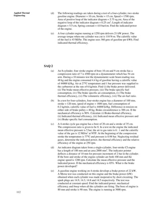 112
Applied Thermal
Engineering
(d) The following readings are taken during a test of a four-cylinder, two stroke
gasoline engine. Diameter = 10 cm, Stroke = 15 cm, Speed = 1700 rpm,
Area of positive loop of the indicator diagram = 5.75 sq.cm; Area of the
negative loop of the indicator diagram = 0.25 cm2
; Length of indicator
diagram = 5.5 cm, Spring constant = 4.0 bar/cm. Find the indicated power
of the engine.
(e) A four cylinder engine running at 1250 rpm delivers 21 kW power. The
average torque when one cylinder was cut is 110 N-m. The calorific value
of the fuel is 43 MJ/hr. The engine uses 360 gms of gasoline per kWh. Find
indicated thermal efficiency.
SAQ 2
(a) An 8-cylinder, four stroke engine of bore 10 cm and 9 cm stroke has a
compression ratio of 7 is 4500 rpm on a dynamometer which has 54 cm
arm. During a 10 minutes test the dynamometer scale beam reading was
48 kg and the engine consumed 4.4 kg of gasoline having a calorific value
of 44000 kJ/kg. Air at 27°C temperature and 1 bar pressure was supplied to
the carburetor at the rate of 6 kg/min. Find (i) the brake power delivered.
(ii) The brake mean effective pressure, (iii) The brake specific fuel
consumption, (iv) The brake specific air consumption, (v) The brake
thermal efficiency, (vi) The volumetric efficiency, (vii) The air-fuel ratio.
(b) In a test for four-cylinders, four-stroke engine has a diameter of 100 mm,
stroke = 120 mm, speed of engine = 1800 rpm, fuel consumption of
0.2 kg/min, calorific value of fuel is 44000 kJ/kg. Difference in tension on
either side of brake pulley = 40 kg, Brake circumference is 300 cm. If the
mechanical efficiency is 90%. Calculate (i) Brake-thermal efficiency,
(ii) Indicated thermal efficiency, (iii) Indicated mean effective pressure and
(iv) Brake specific fuel consumption.
(c) A 4-stroke cycle gas engine has a bore of 20 cm and a stroke of 35 cm.
The compression ratio is given to be 8. In a test on the engine the indicated
mean effective pressure is 5 bar, the air to gas ratio is 6 : 1 and the calorific
value of the gas is 12 MJ/m3
at NTP. At the beginning of the compression
stroke the temperature is 77°C and pressure is 0.98 bar. Neglecting residual
gases, determine the indicated power, the thermal efficiency and the relative
efficiency of the engine at 250 rpm.
(d) An indicator diagram taken from a single-cylinder, four-stroke CI engine
has a length of 100 mm and an area 2000 mm2
. The indicator pointer
deflects a distance of 10 mm for pressure increment of 2 bar in the cylinder.
If the bore and stroke of the engine cylinder are both 100 mm and the
engine speed is 1200 rpm. Calculate the mean effective pressure and the
indicated power. If the mechanical efficiency is 85%. What is the brake
power developed?
(e) A gasoline engine working on 4-stroke develops a brake power of 22 kW.
A Morse test was conducted on this engine and the brake power (kW)
obtained when each cylinder was made inoperative by short circuiting. The
spark plugs are 14.9, 14.3, 14.8 and 14.5 respectively. The test was
conducted at constant speed. Find the indicated power, mechanical
efficiency and bmep when all the cylinders are firing. The bore of engine is
80 mm and stroke is 90 mm. The engine is running at 3000 rpm.
 