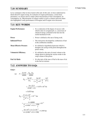 113
IC Engine Testing
7.10 SUMMARY
Let us summarise what we have learnt in this unit. In this unit, we have understood in
detail about IC engine testing. In evaluation of engine performance, certain basic
parameters, we chosen and we studies about measurement of fuel consumption, air
consumption, etc. Measurements of exhaust smoke as well as exhaust emission where
also highlighted. Lastly performance of SI engine and CI engine were discussed.
7.11 KEY WORDS
Engine Performance : It is a indication of the degree of success with
which it does its assigned job, i.e. conversion of
chemical energy contained in the fuel into the
useful mechanical work.
Power : Power is defined as the rate of doing work.
Indicated Power : The total power developed by combustion of fuel
in the combustion chamber.
Mean Effective Pressure : It is defined as hypothetical pressure which is
thought to be acting on the piston throughout the
power stroke.
Volumetric Efficiency : It is defined as the ratio of actual volume to the
charge drawn in during the suction stroke to the
swipt volume of the piston.
Fuel Air Ratio : It is the ratio of the mass of fuel to the mass of air
in the fuel air mixture.
7.12 ANSWERS TO SAQs
SAQ 1
(a)
2
60000 60000
bm nP LANT
P
π
= =
2
2
2 2 16
4 2
bm
n
NT NT T
P
NLA D LL D
π π
= = =
π
× ×
5
2
16 22.5
5.875 10 Pa
(0.08) 0.1
×
= = ×
×
= 5.875 bar
4
5
2
6 10
10 bar
4 2
bm
P
P
N
D L
−× ×
= =
π
5
2
4 60000
10
1500
(0.08) 0.1
4 2
−×
= ×
π
× × ×
4 5
2
24 10 4 2 10
6.369 bar
(0.08) 0.1 1500
−
× × × ×
= =
π × × ×
 