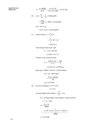 114
Applied Thermal
Engineering
4
60000 4 6 10
25.477 Nm
2 2 3.14 1500
P
T
N
× × ×
= = =
π × ×
(b)
5
0.066 g/kWs
75
fm
bsfc
pb
= = =
0.066
3600 0.24 kg/kWh
1000
g= × =
misfc bsfc= × η
0.24 0.85 0.204 kg/kWh= × =
(c) Swept volume, 2
4
sV D L
π
=
2
20 25
4
π
= × ×
= 7853.93 cc
Total charge taken in per cycle
0.8 7853.98cV = ×
= 6.2832 × 10−3
m3
Volume of gas used per minute
3
6.2832 10 400
4 1 2
gV
−
×
= ×
+
= 0.25133 m3
at NTP/min.
Heat input = 8000 × 0.25133 = 2010.64 kJ/min
th Heat inputbp = η ×
0.25 2010.64
60
×
=
bp = 8.377 kW
(d) Net area of diagram = 5.75 − 0.25
= 5.5 cm2
Average height of the diagram
5.5
1 cm
5.5
= =
Pim = Average height of the diagram × spring constant
= 1 × 4 = 4 bar
60000
= im nP L A
ip
5 2
4 10 0.15 0.1 1700 4
4
60000
π
× × × × × ×
=
ip = 53.38 kW.
 