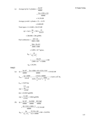 115
IC Engine Testing
(e) Average bp for 3 cylinders
2
60000
NTπ
=
2 1250 110
60000
π × ×
=
= 14.39 kW
Average ip with 1 cylinder = 21 − 14.39
= 6.608 kW
Total input = 4 × 6.608 = 26.433 kW
21
360
26.433
bp
isfc bsfc
ip
= × = ×
= 286.006 ≈ 286 g/kWh
Fuel combustion
3600 1000
isfc ip×
=
×
286 26.433
3600 1000
×
=
×
= 2.099 × 10−3
kg/sec.
ith
f v
ip
m C
η =
×
3
26.433
100
2.009 10 43000−
= ×
× ×
ηith = 29.29%
SAQ 2
(a)
2 2 4500 48 0.54 9.81
119.82 kW
60000 60000
NT
bp
π π × × × ×
= = =
5
2
6000 119.82 60000
5.653 10 Pa
4500
0.09 (0.1) 8
4 2
mep
bp
b
LAnK
× ×
= = = ×
π
× × ×
bmep = 5.653 bar
4.4
60
10
119.82
bsfc
×
=
bfsc = 0.2203 kg/kWh
6 60
3.004 kg/kWh
119.82
bsfc
×
= =
(b)
2 2 2
60000 60000 60000
NT NWR WN R
bp
π π π
= = =
40 9.81 1800 3
35.316 kW
60000
× × ×
= =
35.316 60
100 24.079%
0.2 44000
bth
f v
bp
m C
×
η = × × =
× ×
 