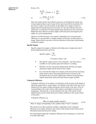 82
Applied Thermal
Engineering
By Eq. (5.5),
2
. . .
60 60
NT Nk
bemp A L
π  
=  
 
or,
( . . . )
2
bemp A L k
T =
π
. . . (7.8)
Thus, the torque and the mean effective pressure are related by the engine size.
A large engine produces more torque for the same mean effective pressure. For
this reason, torque is not the measure of the ability of an engine to utilize its
displacement for producing power from fuel. It is the mean effective pressure
which gives an indication of engine displacement utilization for this conversion.
Higher the mean effective pressure, higher will be the power developed by the
engine for a given displacement.
Again we see that the power of an engine is dependent on its size and speed.
Therefore, it is not possible to compare engines on the basis of either power or
torque. Mean effective pressure is the true indication of the relative performance
of different engines.
Specific Output
Specific output of an engine is defined as the brake power (output) per unit of
piston displacement and is given by,
Specific output
bp
A L
=
×
= Constant × bmep × rpm . . . (7.9)
• The specific output consists of two elements – the bmep (force)
available to work and the speed with which it is working.
• Therefore, for the same piston displacement and bmep an engine
operating at higher speed will give more output.
• It is clear that the output of an engine can be increased by increasing
either speed or bmep. Increasing speed involves increase in the
mechanical stress of various engine parts whereas increasing bmep
requires better heat release and more load on engine cylinder.
Volumetric Efficiency
Volumetric efficiency of an engine is an indication of the measure of the degree to
which the engine fills its swept volume. It is defined as the ratio of the mass of air
inducted into the engine cylinder during the suction stroke to the mass of the air
corresponding to the swept volume of the engine at atmospheric pressure and
temperature. Alternatively, it can be defined as the ratio of the actual volume
inhaled during suction stroke measured at intake conditions to the swept volume
of the piston.
Volumetric efficiency, ηv
=
Mass of charge actually sucked in
Mass of charge corresponding to the cylinder intake and conditionsP T
. . . (5.10)
The amount of air taken inside the cylinder is dependent on the volumetric
efficiency of an engine and hence puts a limit on the amount of fuel which can be
efficiently burned and the power output.
For supercharged engine the volumetric efficiency has no meaning as it comes out
to be more than unity.
 