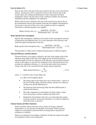 83
IC Engine TestingFuel-Air Ratio (F/A)
Fuel-air ratio (F/A) is the ratio of the mass of fuel to the mass of air in the fuel-air
mixture. Air-fuel ratio (A/F) is reciprocal of fuel-air ratio. Fuel-air ratio of the
mixture affects the combustion phenomenon in that it determines the flame
propagation velocity, the heat release in the combustion chamber, the maximum
temperature and the completeness of combustion.
Relative fuel-air ratio is defined as the ratio of the actual fuel-air ratio to that of
the stoichiometric fuel-air ratio required to burn the fuel supplied. Stoichiometric
fuel-air ratio is the ratio of fuel to air is one in which case fuel is completely
burned due to minimum quantity of air supplied.
Actual fuel Air ratio
Relative fuel-air ratio, =
Stoichiometric fuel Air ratio
RF
−
−
. . . (7.11)
Brake Specific Fuel Consumption
Specific fuel consumption is defined as the amount of fuel consumed for each unit
of brake power developed per hour. It is a clear indication of the efficiency with
which the engine develops power from fuel.
Brake specific fuel consumption (bsfc)
Actual fuel Air ratio
Stoichiometric fuel Air ratio
−
=
−
. . . (7.12)
This parameter is widely used to compare the performance of different engines.
Thermal Efficiency and Heat Balance
Thermal efficiency of an engine is defined as the ratio of the output to that of the
chemical energy input in the form of fuel supply. It may be based on brake or
indicated output. It is the true indication of the efficiency with which the chemical
energy of fuel (input) is converted into mechanical work. Thermal efficiency also
accounts for combustion efficiency, i.e., for the fact that whole of the chemical
energy of the fuel is not converted into heat energy during combustion.
Brake thermal efficiency
f v
bp
m C
=
×
. . . (7.13)
where, Cv = Calorific value of fuel, kJ/kg, and
mf = Mass of fuel supplied, kg/sec.
• The energy input to the engine goes out in various forms – a part is in
the form of brake output, a part into exhaust, and the rest is taken by
cooling water and the lubricating oil.
• The break-up of the total energy input into these different parts is
called the heat balance.
• The main components in a heat balance are brake output, coolant
losses, heat going to exhaust, radiation and other losses.
• Preparation of heat balance sheet gives us an idea about the amount
of energy wasted in various parts and allows us to think of methods to
reduce the losses so incurred.
Exhaust Smoke and Other Emissions
Smoke and other exhaust emissions such as oxides of nitrogen, unburned
hydrocarbons, etc. are nuisance for the public environment. With increasing
emphasis on air pollution control all efforts are being made to keep them as
minimum as it could be.
Smoke is an indication of incomplete combustion. It limits the output of an engine
if air pollution control is the consideration.
 