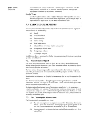 84
Applied Thermal
Engineering
Exhaust emissions have of late become a matter of grave concern and with the
enforcement of legislation on air pollution in many countries; it has become
necessary to view them as performance parameters.
Specific Weight
Specific weight is defined as the weight of the engine in kilogram for each brake
power developed and is an indication of the engine bulk. Specific weight plays an
important role in applications such as power plants for aircrafts.
7.3 BASIC MEASUREMENTS
The basic measurements to be undertaken to evaluate the performance of an engine on
almost all tests are the following :
(a) Speed
(b) Fuel consumption
(c) Air consumption
(d) Smoke density
(e) Brake horse-power
(f) Indicated horse power and friction horse power
(g) Heat going to cooling water
(h) Heat going to exhaust
(i) Exhaust gas analysis.
In addition to above a large number of other measurements may be necessary depending
upon the aim of the test.
7.3.1 Measurement of Speed
One of the basic measurements is that of speed. A wide variety of speed measuring
devices are available in the market. They range from a mechanical tachometer to digital
and triggered electrical tachometers.
The best method of measuring speed is to count the number of revolutions in a given
time. This gives an accurate measurement of speed. Many engines are fitted with such
revolution counters.
A mechanical tachometer or an electrical tachometer can also be used for measuring the
speed.
The electrical tachometer has a three-phase permanent-magnet alternator to which a
voltmeter is attached. The output of the alternator is a linear function of the speed and is
directly indicated on the voltmeter dial.
Both electrical and mechanical types of tachometers are affected by the temperature
variations and are not very accurate. For accurate and continuous measurement of speed
a magnetic pick-up placed near a toothed wheel coupled to the engine shaft can be used.
The magnetic pick-up will produce a pulse for every revolution and a pulse counter will
accurately measure the speed.
7.3.2 Fuel Consumption Measurement
Fuel consumption is measured in two ways :
(a) The fuel consumption of an engine is measured by determining the volume
flow in a given time interval and multiplying it by the specific gravity of the
fuel which should be measured occasionally to get an accurate value.
(b) Another method is to measure the time required for consumption of a given
mass of fuel.
 