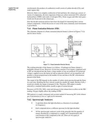 86
Applied Thermal
Engineering
stoichiometric the products of combustion would consist of carbon dioxide (CO2) and
water vapour only.
However, there is no complete combustion of fuel and hence the exhaust gas consists of
variety of components, the most important of them are carbon monoxide (CO), unburned
hydrocarbons (UBHC) and oxides of nitrogen (NOx). Some oxygen and other inert gases
would also be present in the exhaust gas.
Over the decade numerous devices have been developed for measuring these various
exhaust components. A brief discussion of some of the more commonly used instruments
is given below.
7.4.1 Flame Ionization Detector (FID)
The schematic diagram of a flame ionization detector burner is shown in Figures 7.1(a)
and (b) shows burner.
}
Collector load
Burner load
Air in
Sample
flame
Sample
(Mg + N + O )2 2 (Mg + O + N )2 2
}
}
(Air) (Air)
flame flame
(a) (b)
(Mg + N + O )2 2
(a) (b)
Figure 7.1 : Flame Ionization Detector Burner
The working principle of this burner is as follows: A hydrogen-air flame contains a
negligible amount of ions. However, if even trace amounts of an organic compound such
as HC are introduced into the flame, a large number of ions are produced. If a polarized
voltage is applied across the burner jet and an adjacent collector, an ion migration will
produce a current proportional to the number of ions and thus to the HC concentration
present in the flame.
The output of the FID depends on the number of carbon atoms passing through the flame
in a unit time. Doubling the flow velocity would also double the output. Hexane (C6H14)
would give double the output of propane (C3H8). Therefore, FID output is usually
referred to a standard hydrocarbon, usually as ppm of normal hexane.
Presences of CO, CO2, NOx, water and nitrogen in the exhaust have to effect on the FID
reading. Oxygen slightly affects the reading of FID.
FID analyzer is a rapid, continuous and accurate method of measuring HC in the exhaust
gas. Concentration as low as 1 ppb can be measured.
7.4.2 Spectroscopic Analyzers
• A spectrum shows the light absorbed as a function of wavelength
(or frequency).
• Each compound shows a different spectrum for the light absorbed.
• All the spectroscopic analyzers work on the principle that the quantity of
energy absorbed by a compound in a sample cell is proportional to the
concentration of the compound in the cell. There are two types of
spectroscopic analyzers.
 