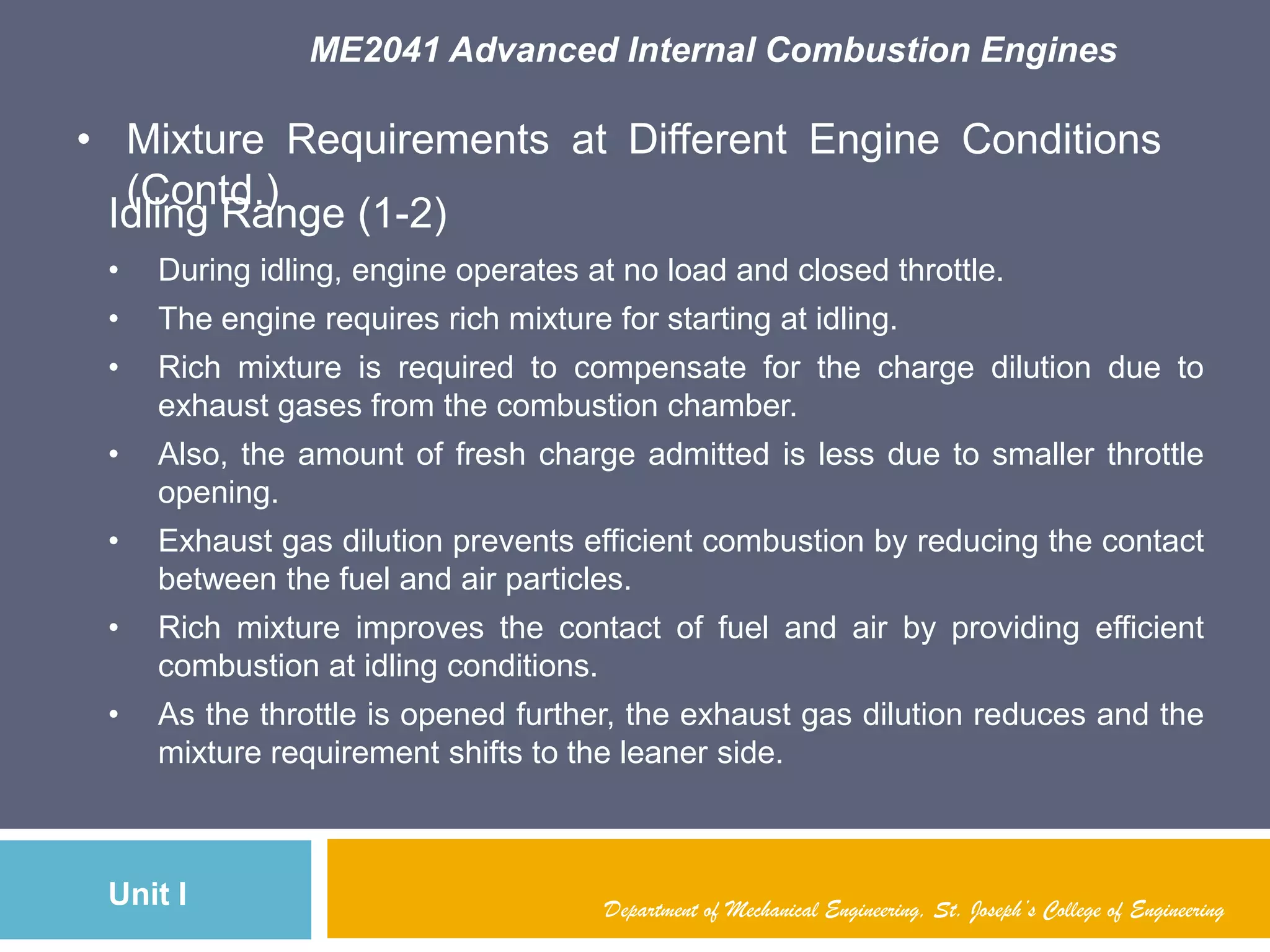 ME2041 Advanced Internal Combustion Engines
Unit I
• Mixture Requirements at Different Engine Conditions
(Contd.)
Department of Mechanical Engineering, St. Joseph’s College of Engineering
Idling Range (1-2)
• During idling, engine operates at no load and closed throttle.
• The engine requires rich mixture for starting at idling.
• Rich mixture is required to compensate for the charge dilution due to
exhaust gases from the combustion chamber.
• Also, the amount of fresh charge admitted is less due to smaller throttle
opening.
• Exhaust gas dilution prevents efficient combustion by reducing the contact
between the fuel and air particles.
• Rich mixture improves the contact of fuel and air by providing efficient
combustion at idling conditions.
• As the throttle is opened further, the exhaust gas dilution reduces and the
mixture requirement shifts to the leaner side.
 