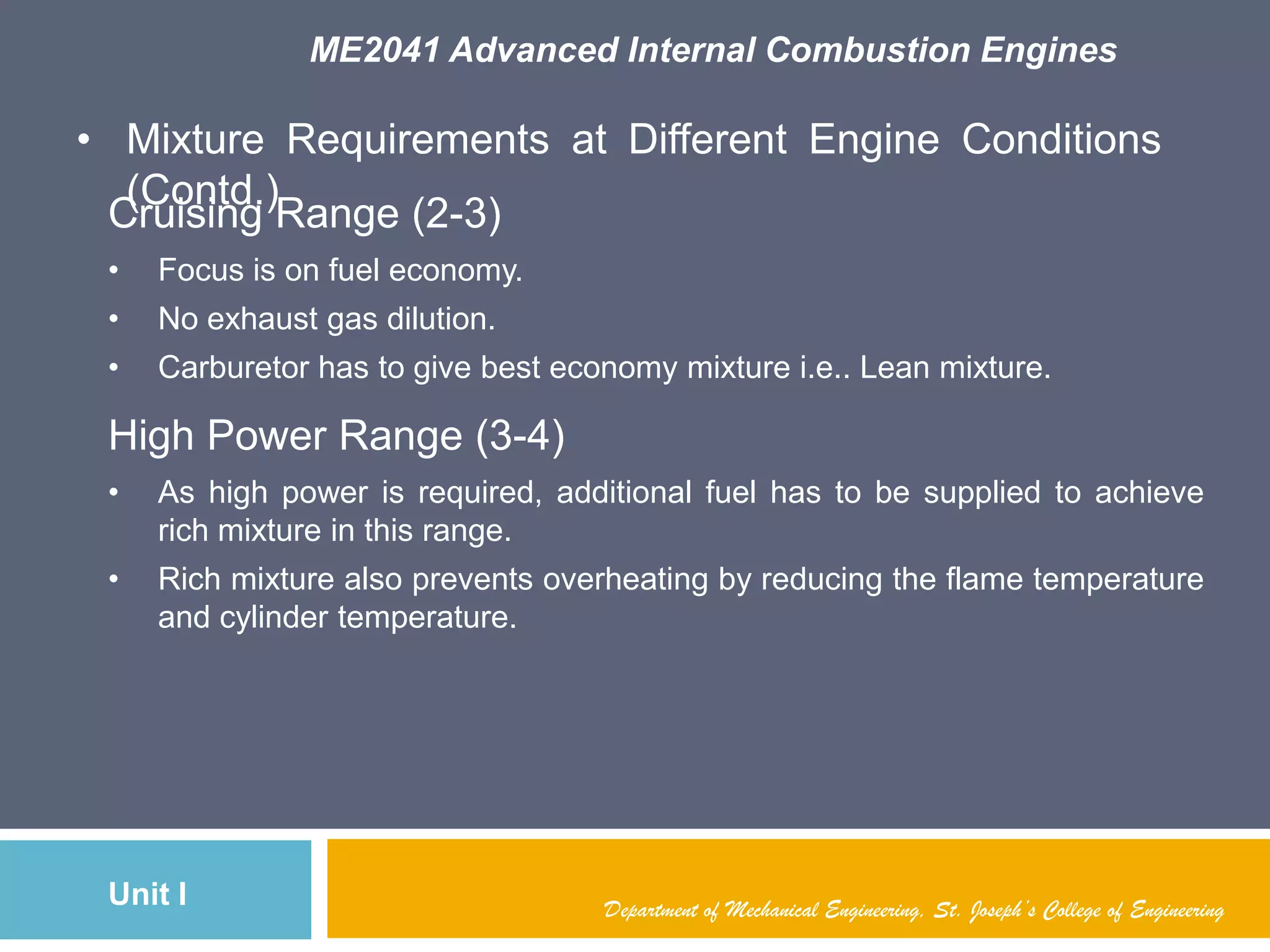ME2041 Advanced Internal Combustion Engines
Unit I
• Mixture Requirements at Different Engine Conditions
(Contd.)
Department of Mechanical Engineering, St. Joseph’s College of Engineering
Cruising Range (2-3)
• Focus is on fuel economy.
• No exhaust gas dilution.
• Carburetor has to give best economy mixture i.e.. Lean mixture.
High Power Range (3-4)
• As high power is required, additional fuel has to be supplied to achieve
rich mixture in this range.
• Rich mixture also prevents overheating by reducing the flame temperature
and cylinder temperature.
 