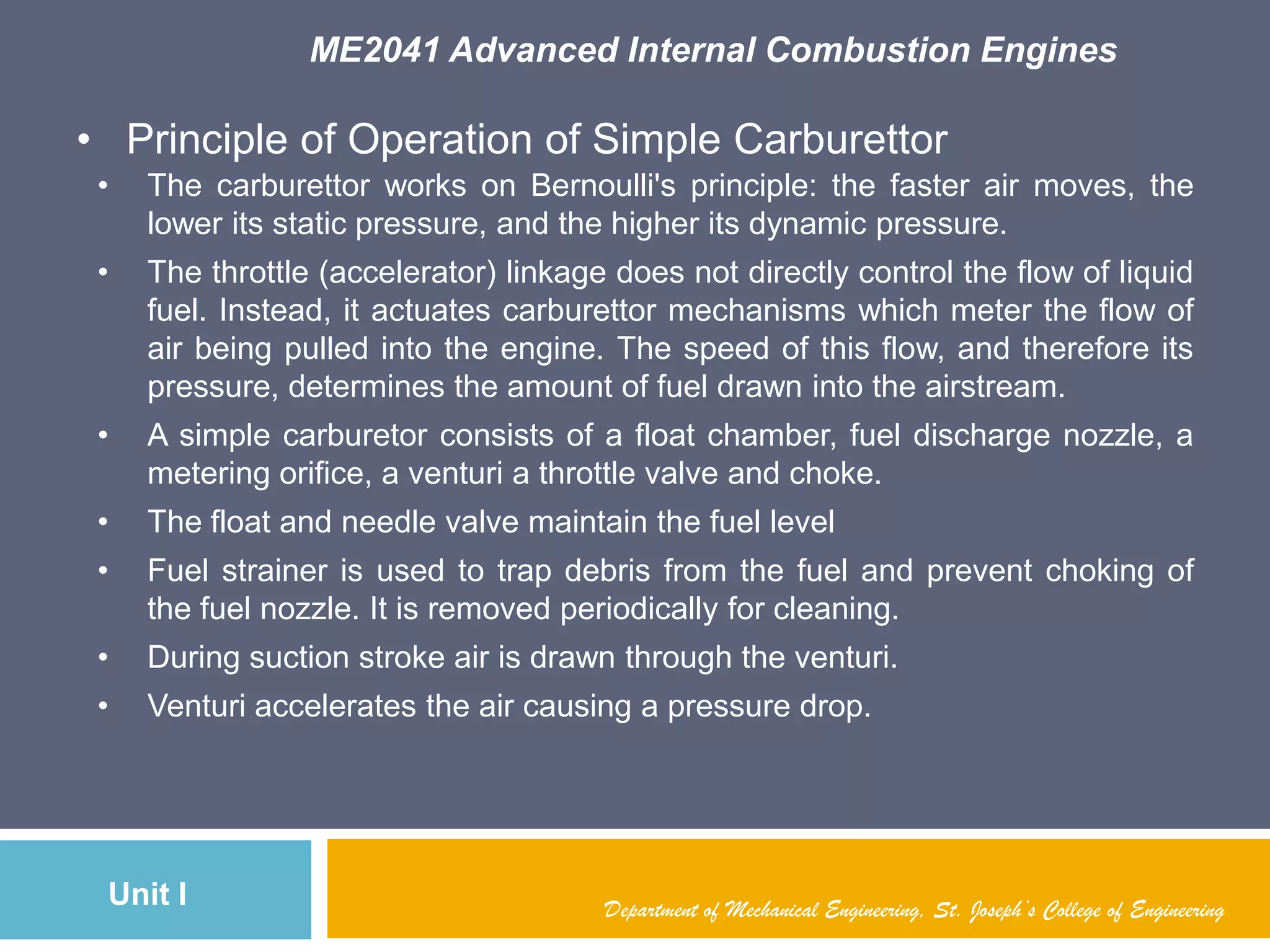 ME2041 Advanced Internal Combustion Engines
Unit I Department of Mechanical Engineering, St. Joseph’s College of Engineering
• Principle of Operation of Simple Carburettor
• The carburettor works on Bernoulli's principle: the faster air moves, the
lower its static pressure, and the higher its dynamic pressure.
• The throttle (accelerator) linkage does not directly control the flow of liquid
fuel. Instead, it actuates carburettor mechanisms which meter the flow of
air being pulled into the engine. The speed of this flow, and therefore its
pressure, determines the amount of fuel drawn into the airstream.
• A simple carburetor consists of a float chamber, fuel discharge nozzle, a
metering orifice, a venturi a throttle valve and choke.
• The float and needle valve maintain the fuel level
• Fuel strainer is used to trap debris from the fuel and prevent choking of
the fuel nozzle. It is removed periodically for cleaning.
• During suction stroke air is drawn through the venturi.
• Venturi accelerates the air causing a pressure drop.
 