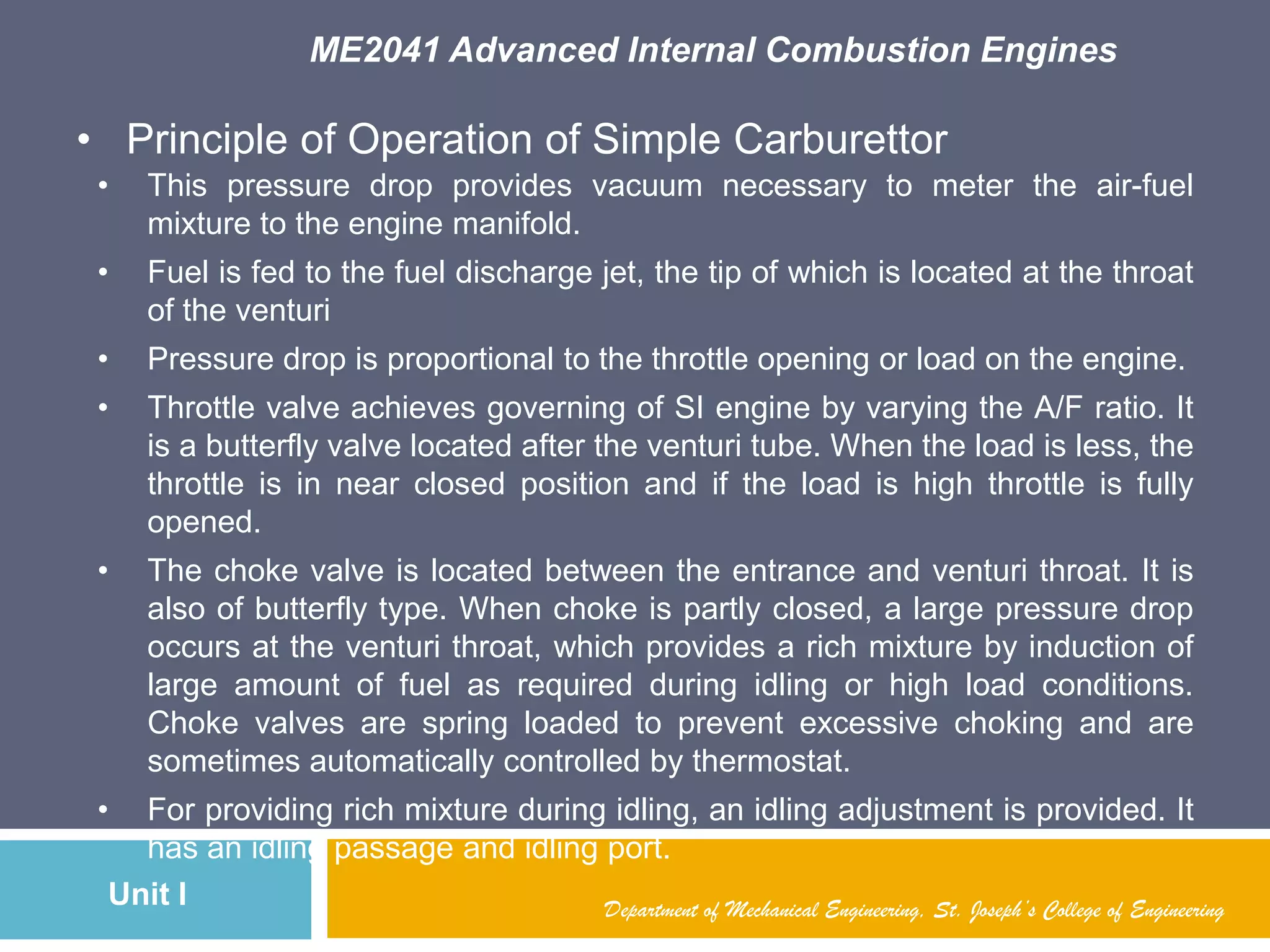 ME2041 Advanced Internal Combustion Engines
Unit I Department of Mechanical Engineering, St. Joseph’s College of Engineering
• Principle of Operation of Simple Carburettor
• This pressure drop provides vacuum necessary to meter the air-fuel
mixture to the engine manifold.
• Fuel is fed to the fuel discharge jet, the tip of which is located at the throat
of the venturi
• Pressure drop is proportional to the throttle opening or load on the engine.
• Throttle valve achieves governing of SI engine by varying the A/F ratio. It
is a butterfly valve located after the venturi tube. When the load is less, the
throttle is in near closed position and if the load is high throttle is fully
opened.
• The choke valve is located between the entrance and venturi throat. It is
also of butterfly type. When choke is partly closed, a large pressure drop
occurs at the venturi throat, which provides a rich mixture by induction of
large amount of fuel as required during idling or high load conditions.
Choke valves are spring loaded to prevent excessive choking and are
sometimes automatically controlled by thermostat.
• For providing rich mixture during idling, an idling adjustment is provided. It
has an idling passage and idling port.
 