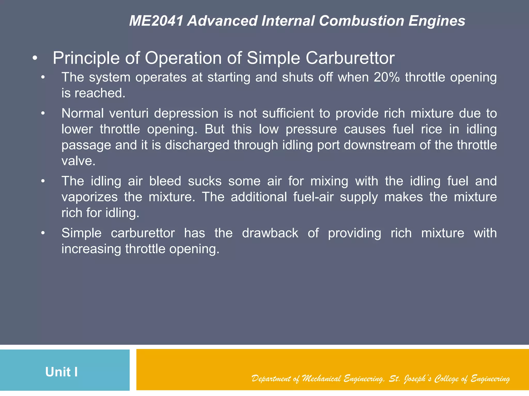 ME2041 Advanced Internal Combustion Engines
Unit I Department of Mechanical Engineering, St. Joseph’s College of Engineering
• Principle of Operation of Simple Carburettor
• The system operates at starting and shuts off when 20% throttle opening
is reached.
• Normal venturi depression is not sufficient to provide rich mixture due to
lower throttle opening. But this low pressure causes fuel rice in idling
passage and it is discharged through idling port downstream of the throttle
valve.
• The idling air bleed sucks some air for mixing with the idling fuel and
vaporizes the mixture. The additional fuel-air supply makes the mixture
rich for idling.
• Simple carburettor has the drawback of providing rich mixture with
increasing throttle opening.
 