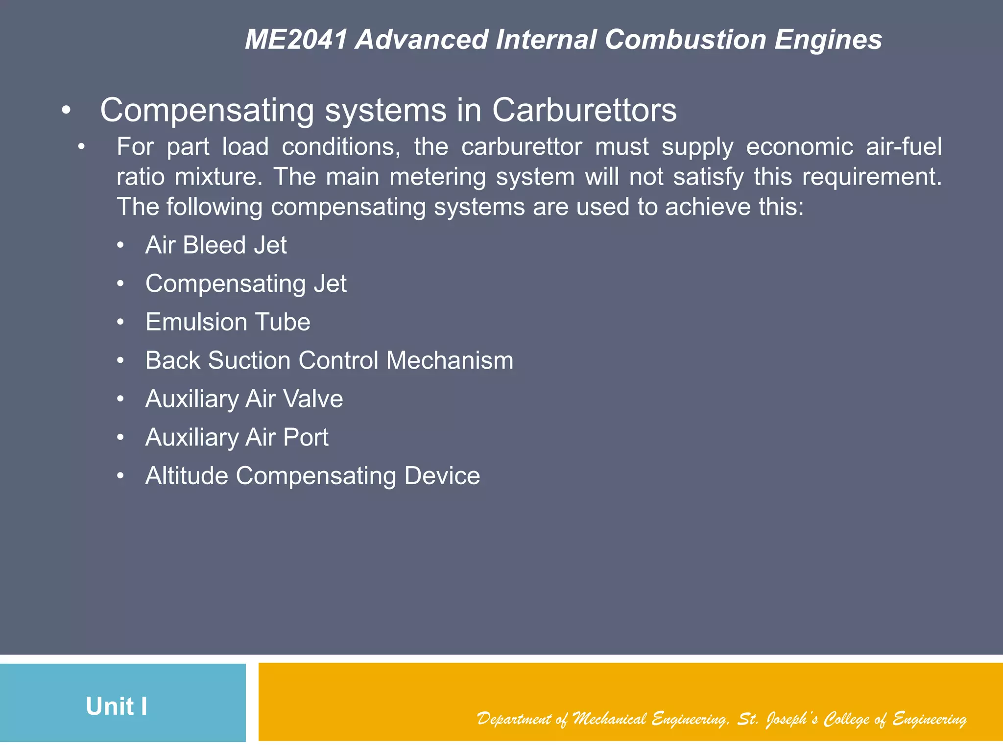 ME2041 Advanced Internal Combustion Engines
Unit I Department of Mechanical Engineering, St. Joseph’s College of Engineering
• Compensating systems in Carburettors
• For part load conditions, the carburettor must supply economic air-fuel
ratio mixture. The main metering system will not satisfy this requirement.
The following compensating systems are used to achieve this:
• Air Bleed Jet
• Compensating Jet
• Emulsion Tube
• Back Suction Control Mechanism
• Auxiliary Air Valve
• Auxiliary Air Port
• Altitude Compensating Device
 