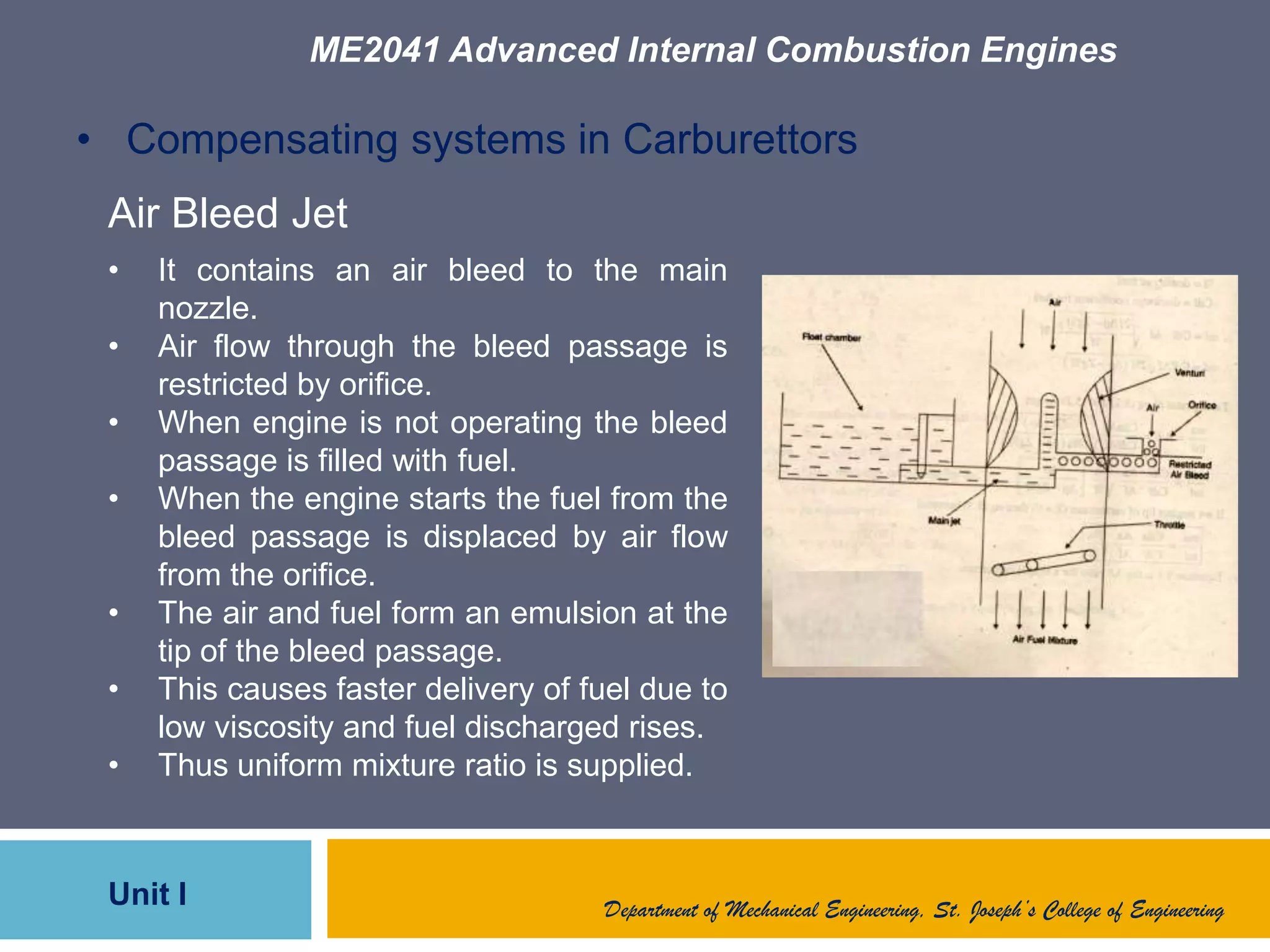 ME2041 Advanced Internal Combustion Engines
Unit I Department of Mechanical Engineering, St. Joseph’s College of Engineering
• Compensating systems in Carburettors
Air Bleed Jet
• It contains an air bleed to the main
nozzle.
• Air flow through the bleed passage is
restricted by orifice.
• When engine is not operating the bleed
passage is filled with fuel.
• When the engine starts the fuel from the
bleed passage is displaced by air flow
from the orifice.
• The air and fuel form an emulsion at the
tip of the bleed passage.
• This causes faster delivery of fuel due to
low viscosity and fuel discharged rises.
• Thus uniform mixture ratio is supplied.
 