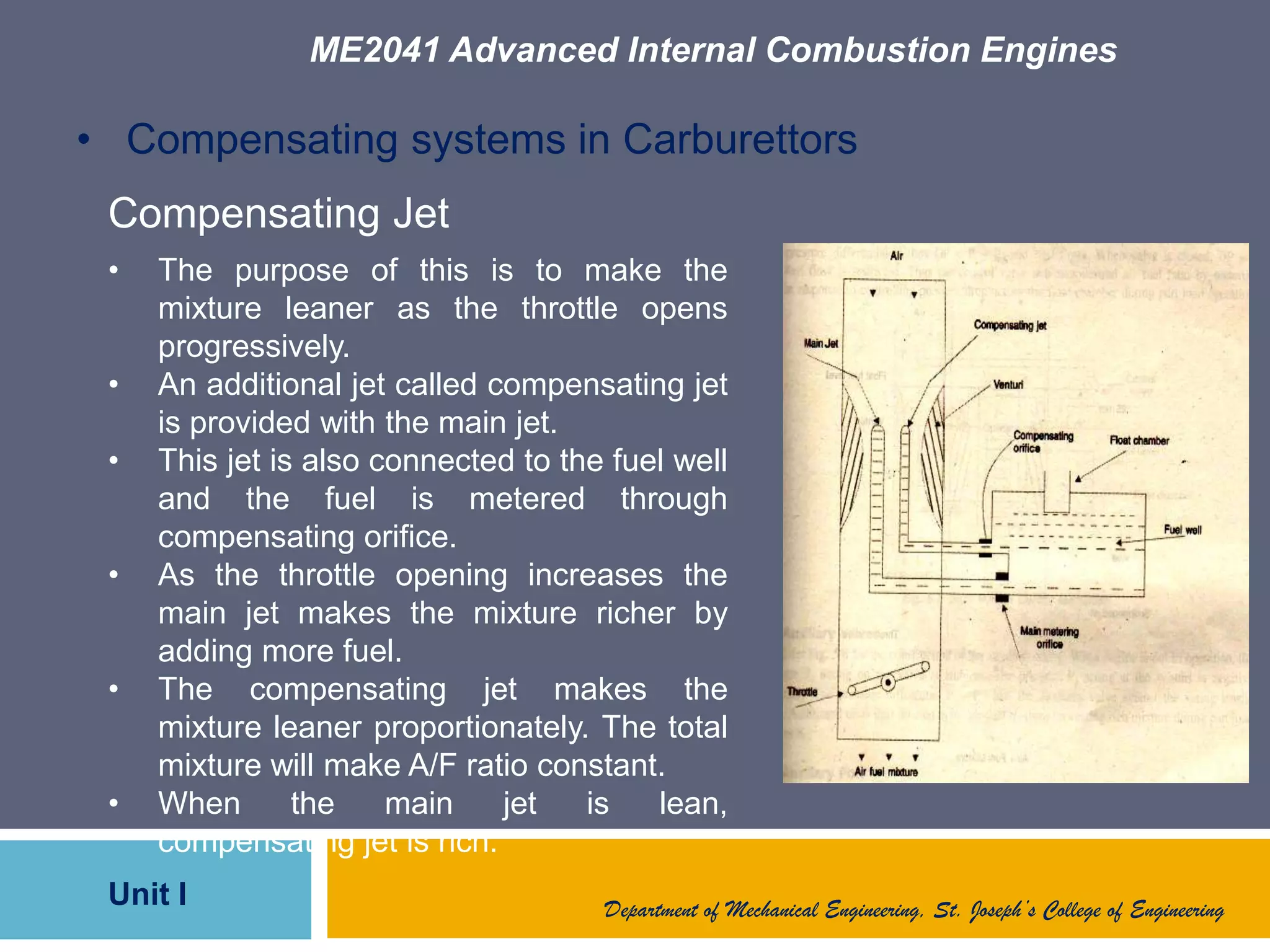 ME2041 Advanced Internal Combustion Engines
Unit I Department of Mechanical Engineering, St. Joseph’s College of Engineering
• Compensating systems in Carburettors
Compensating Jet
• The purpose of this is to make the
mixture leaner as the throttle opens
progressively.
• An additional jet called compensating jet
is provided with the main jet.
• This jet is also connected to the fuel well
and the fuel is metered through
compensating orifice.
• As the throttle opening increases the
main jet makes the mixture richer by
adding more fuel.
• The compensating jet makes the
mixture leaner proportionately. The total
mixture will make A/F ratio constant.
• When the main jet is lean,
compensating jet is rich.
 