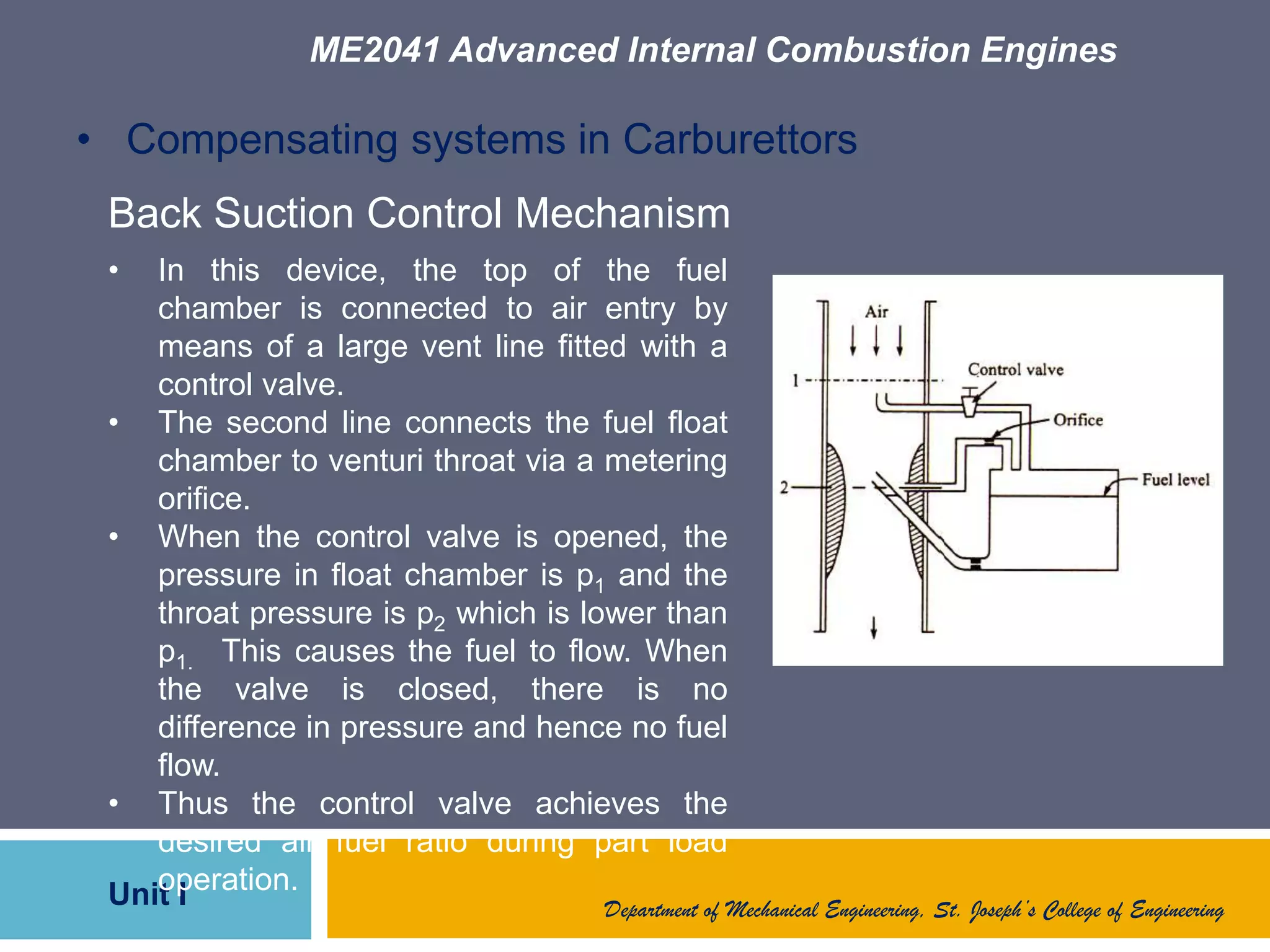 ME2041 Advanced Internal Combustion Engines
Unit I Department of Mechanical Engineering, St. Joseph’s College of Engineering
• Compensating systems in Carburettors
Back Suction Control Mechanism
• In this device, the top of the fuel
chamber is connected to air entry by
means of a large vent line fitted with a
control valve.
• The second line connects the fuel float
chamber to venturi throat via a metering
orifice.
• When the control valve is opened, the
pressure in float chamber is p1 and the
throat pressure is p2 which is lower than
p1. This causes the fuel to flow. When
the valve is closed, there is no
difference in pressure and hence no fuel
flow.
• Thus the control valve achieves the
desired air fuel ratio during part load
operation.
 