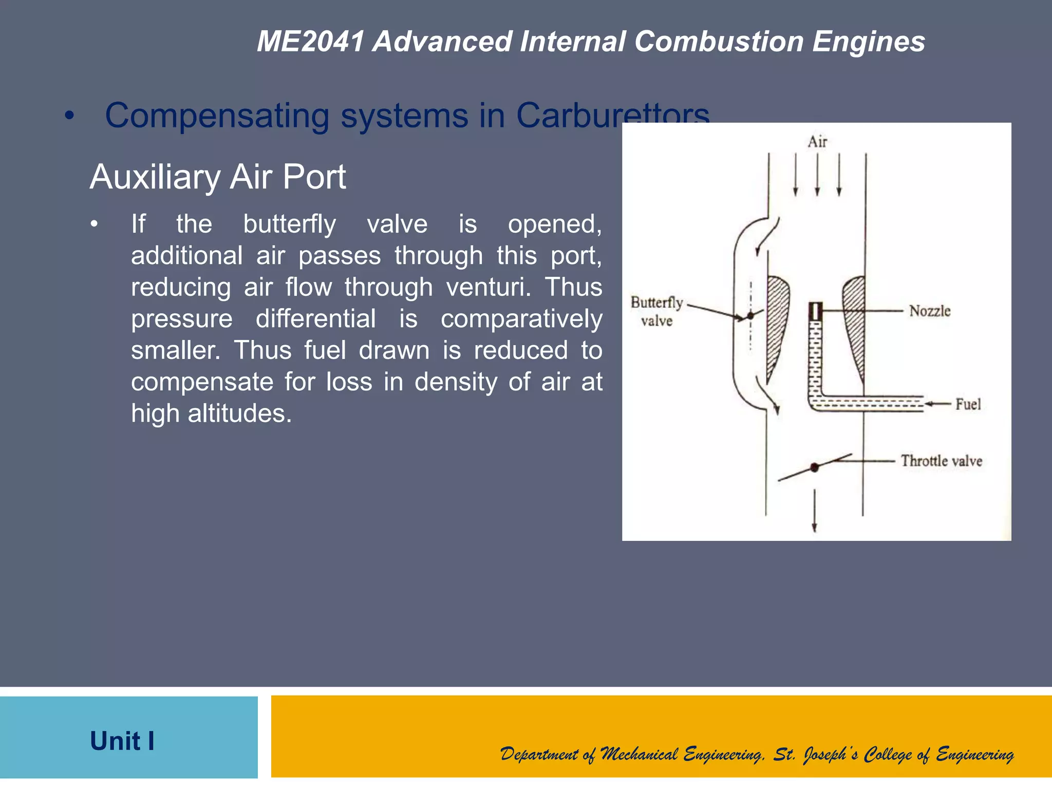 ME2041 Advanced Internal Combustion Engines
Unit I Department of Mechanical Engineering, St. Joseph’s College of Engineering
• Compensating systems in Carburettors
Auxiliary Air Port
• If the butterfly valve is opened,
additional air passes through this port,
reducing air flow through venturi. Thus
pressure differential is comparatively
smaller. Thus fuel drawn is reduced to
compensate for loss in density of air at
high altitudes.
 
