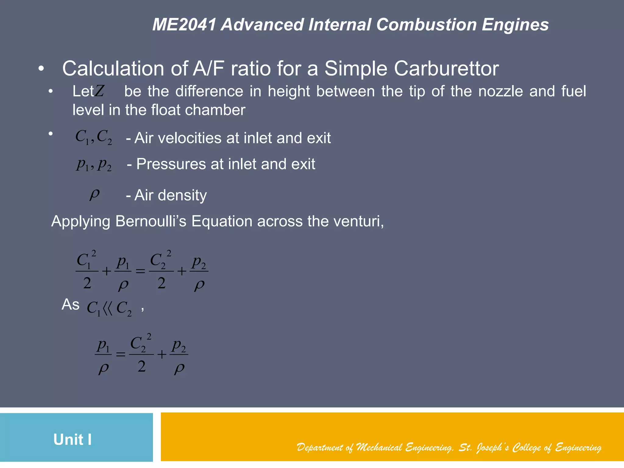 ME2041 Advanced Internal Combustion Engines
Unit I Department of Mechanical Engineering, St. Joseph’s College of Engineering
• Calculation of A/F ratio for a Simple Carburettor
• Let be the difference in height between the tip of the nozzle and fuel
level in the float chamber
• 21,CC
21, pp

- Pressures at inlet and exit
- Air density
- Air velocities at inlet and exit
Z
Applying Bernoulli‟s Equation across the venturi,

2
2
21
2
1
22
pCpC

As ,21 CC 

2
2
21
2
pCp

 