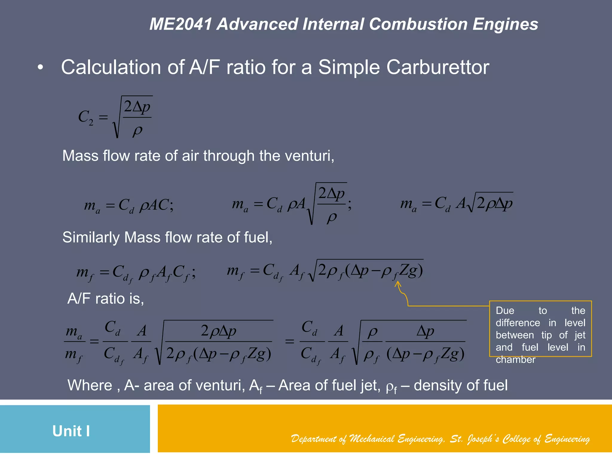 ME2041 Advanced Internal Combustion Engines
Unit I Department of Mechanical Engineering, St. Joseph’s College of Engineering
• Calculation of A/F ratio for a Simple Carburettor

p
C


2
2
Mass flow rate of air through the venturi,
;ACCm da  ;
2


p
ACm da

 pACm da  2
Similarly Mass flow rate of fuel,
;fffdf CACm f
 )(2 ZgpACm fffdf f
 
Due to the
difference in level
between tip of jet
and fuel level in
chamber
A/F ratio is,
)()(2
2
Zgp
p
A
A
C
C
Zgp
p
A
A
C
C
m
m
fffd
d
fffd
d
f
a
ff










Where , A- area of venturi, Af – Area of fuel jet, f – density of fuel
 