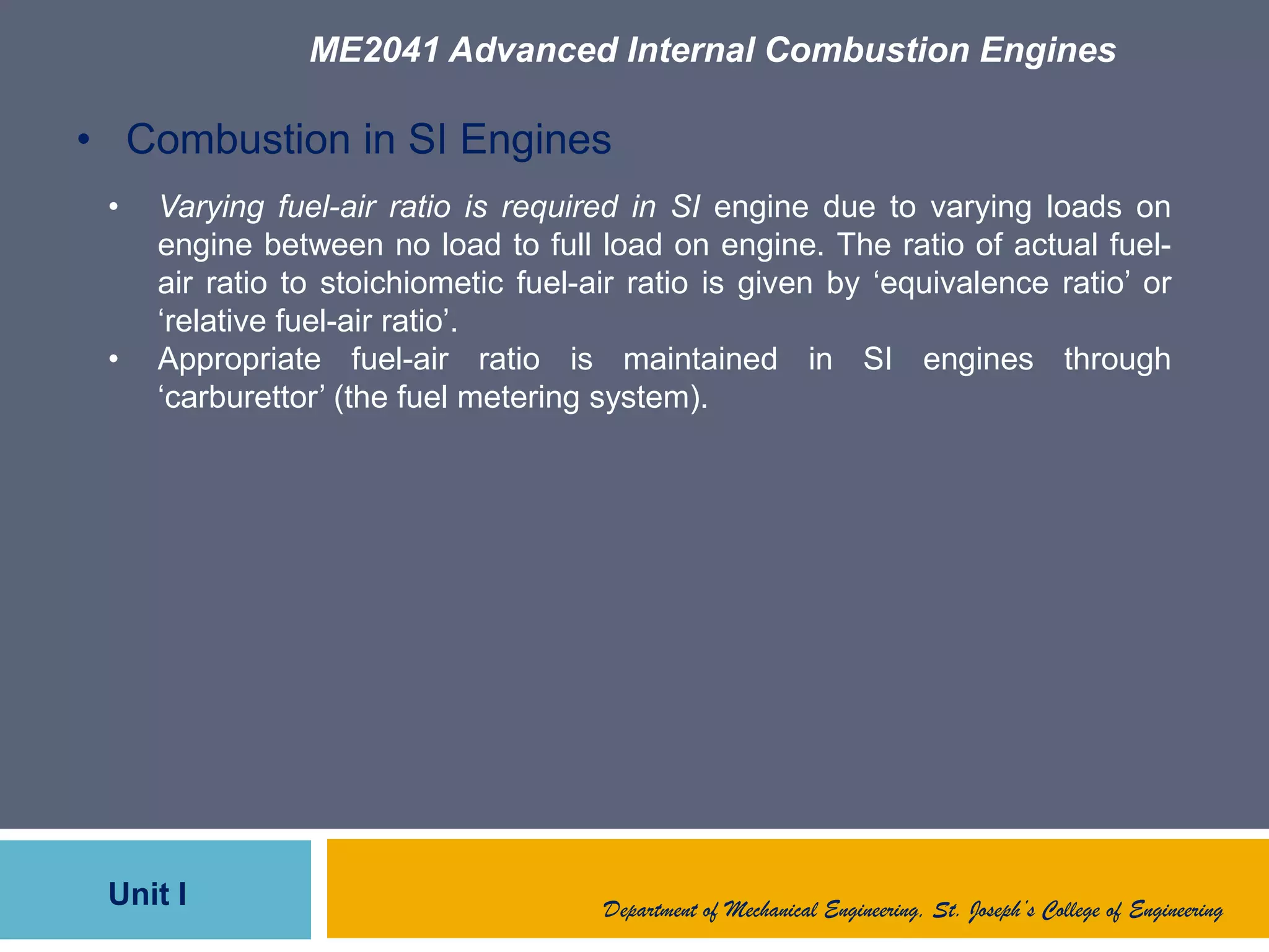 ME2041 Advanced Internal Combustion Engines
Unit I Department of Mechanical Engineering, St. Joseph’s College of Engineering
• Combustion in SI Engines
• Varying fuel-air ratio is required in SI engine due to varying loads on
engine between no load to full load on engine. The ratio of actual fuel-
air ratio to stoichiometic fuel-air ratio is given by „equivalence ratio‟ or
„relative fuel-air ratio‟.
• Appropriate fuel-air ratio is maintained in SI engines through
„carburettor‟ (the fuel metering system).
 