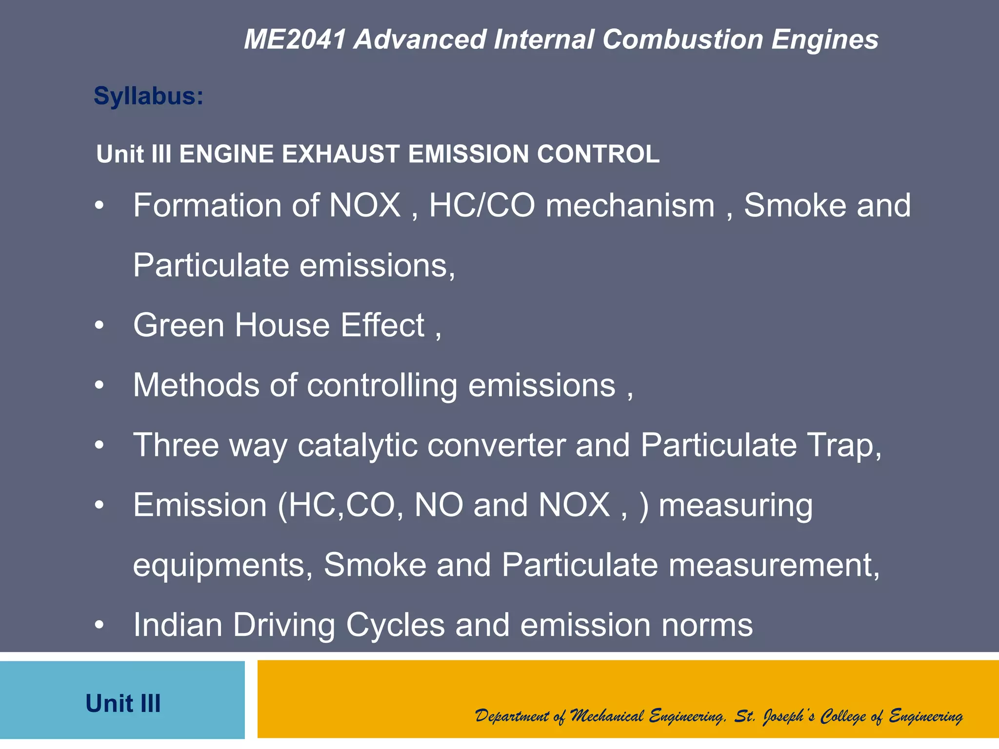 ME2041 Advanced Internal Combustion Engines
Unit III
Syllabus:
• Formation of NOX , HC/CO mechanism , Smoke and
Particulate emissions,
• Green House Effect ,
• Methods of controlling emissions ,
• Three way catalytic converter and Particulate Trap,
• Emission (HC,CO, NO and NOX , ) measuring
equipments, Smoke and Particulate measurement,
• Indian Driving Cycles and emission norms
Unit III ENGINE EXHAUST EMISSION CONTROL
Department of Mechanical Engineering, St. Joseph’s College of Engineering
 